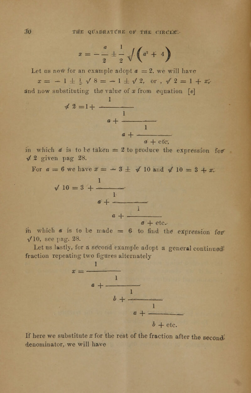 ' = -74#'+4) 2 2 Let os now for an example adopt a = 2. we will have x = - 1 ± k V $ = — 1 ± V 2, or , •/ 2 = 1 -f- x£- ind now substituting the value of a? from equation [e] 1 /*=! + 1 «+ - 1 a + a' + etc, in which <* is to be taken = 2 to produce the expression fotf' yf 2 given pag 28. For ct = 6 we have j=^3± ■/ 10 and V* 10 = 3 4- x. 1 / 10 = 3 + - 1 a -\—i ; 1 a + , a -f etc. in which a is to be made = 6 to find the expression for -/10, see pag. 28. Let us lastly, for a second example adopt a general continued fraction repeating two figures alternately 1 x = — 1 a + 1 b + - 1 b -f- etc. If here we substitute x for the rest of the fraction after the seconds- denominator, we will have