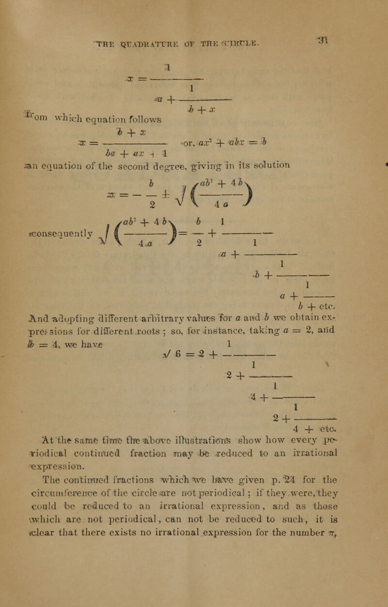 THE QTJADHATURE OF BITE (IKTl.t: 1 1 m + Jlom which equation follows h + x 3t = -or, ax1 -f abx = b ha -f- ex i 1 an equation of the second degree, giving in its solution b . sab1 -\- ^b\ a=-W(——) tab1 + 4 b\ b I fconsenuentlv f | 1= V 2 *z + 7,+ c 4- /; -f etc. And adupfing different arbitrary values for a and & we obtain ex- pressions for different .roots ; so, for instance, taking a — 2, and h = 4, we have 1 V6=H 1 2 4- 1 44-- 1 24- 4 + etc. At the same time the -above ilrustrat'kms show how every pe- riodical continued fraction may be reduced to an irrational expression. The continued fractions which we have given p. '24 for the circumference of the circle are not periodical ; if they were, they could be reduced to an irrational expression, and as those vw.hich are not periodical, can not be reduced to such, it is sclear that there exists no irrational expression for the number -n,