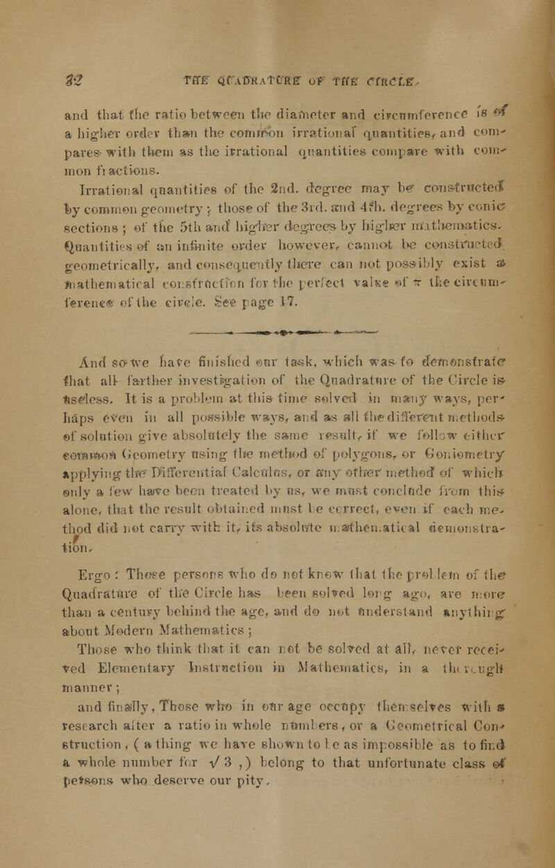 tZ rff£ CifAOKAlCRff Of Tffff CflLCtx, and that the ratio between the diameter and circumference j's o* a higher order than the comri&n irrational quantities, and com- pares-with them as the irrational quantities compare with com- mon fi actions. Irrational quantities of the 2nd. degree may b«r eonstroi by common geometry v those of the 3rd. and 4fh. degrees by conic? sections ; of the 5th and higher degrees by higher mathematics* Quantities of an infinite order however, cannot be construe! geometrically, and consequently there can not possibly exist a> mathematical construction for the perfect value of* Uke circum- ference of the circle. See rage 17. And sofre have finished ©ur task, which was-fo demonstrate that all- farther investigation of the Quadrature of the Circle i» Useless. It is a problem at this time solved in many ways, per' haps even in all possible ways, and as all the di Torent methods- of solution give absolutely the same result,-if we follow either eoflawwrt Geometry using ibe method of polygons, or Goniemetry applying the I>ifFerentiaf Calculus, or any other method of which only a few have been treated by us, we must conclude from this* alone, that the result obtained must be correct, even if each me- thod did not carry with it- its abeoloftc mathematical ricmynxtra- tiom Ergo : Those persons who do not know that the problem of the Quadrature of the Circle has been solved long ago, are snore tha.n a century behind the age, and do not understand anything; about Modem Mathematics ; Those who think that it can not be solved at alb never recei* ved Elementary Instruction in Mathematics, in a tin rough manner ; and finally, Those who in our age occupy themselves with a research alter a ratio in whole numbers, or a Geometrical Coit 6truction , ( a thing we have shown to 1 e as impossible as to find a whole number for 1/ 3 ,) belong to that unfortunate class of petsons who deserve our pit}'.