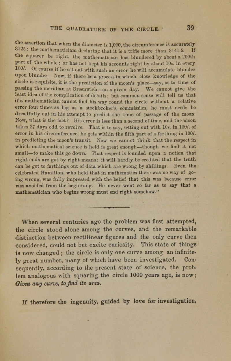 the assertion that when the diameter is 1,000, the circumference is accurately 3125 : the mathematician! declaring that it is a trifle more than 3141.5. If the squarer be right, the mathematician has blundered by about a 200th part of the whole : or has not kept his accounts right by about 10s. in every 100/. Of course if he set out with such an error he will accumulate blunder upon blunder. Now, if there be a process in which close knowledge of the circle is requisite, it is the prediction of the moon's place—say, as to time of passing the meridian at Greenwich—on a given day. We cannot give the least idea of the complication of details: but common sense will tell us that if a mathematician cannot find his way round the circle without a relative error four times as big as a stockbroker's commission, he must needs be dreadfully out in his attempt to predict the time of passage of the moon. Now, what is the fact ? His error is less than a second of time, and the moon takes 27 days odd to revolve. That is to say, setting out with 10s. in 100/. of error in his circumference, he gets within the fifth part of a farthing in 100/. in predicting the moon's transit. Now we cannot think that the respect in which mathematical science is held is great enough—though we find it not small—to make this go down. That respect is founded upon a notion that right ends are got by right means: it will hardly be credited that the truth can be got to farthings out of data which are wrong by shillings. Even the celebrated Hamilton, who held that in mathematics there was no way of go- ing wrong, was fully impressed with the belief that this was because error was avoided from the beginning. He never went so far as to say that a mathematician who begins wrong must end right somehow. When several centuries ago the problem was first attempted, the circle stood alone among the curves, and the remarkable distinction between rectilinear figures and the only curve then considered, could not but excite curiosity. This state of things is now changed ; the circle is only one curve among an infinite- ly great number, many of which have been investigated. Con- sequently, according to the present state of science, the prob- lem analogous with squaring the circle 1000 years ago, is now; Given any curve, to find its area. If therefore the ingenuity, guided by love for investigation,