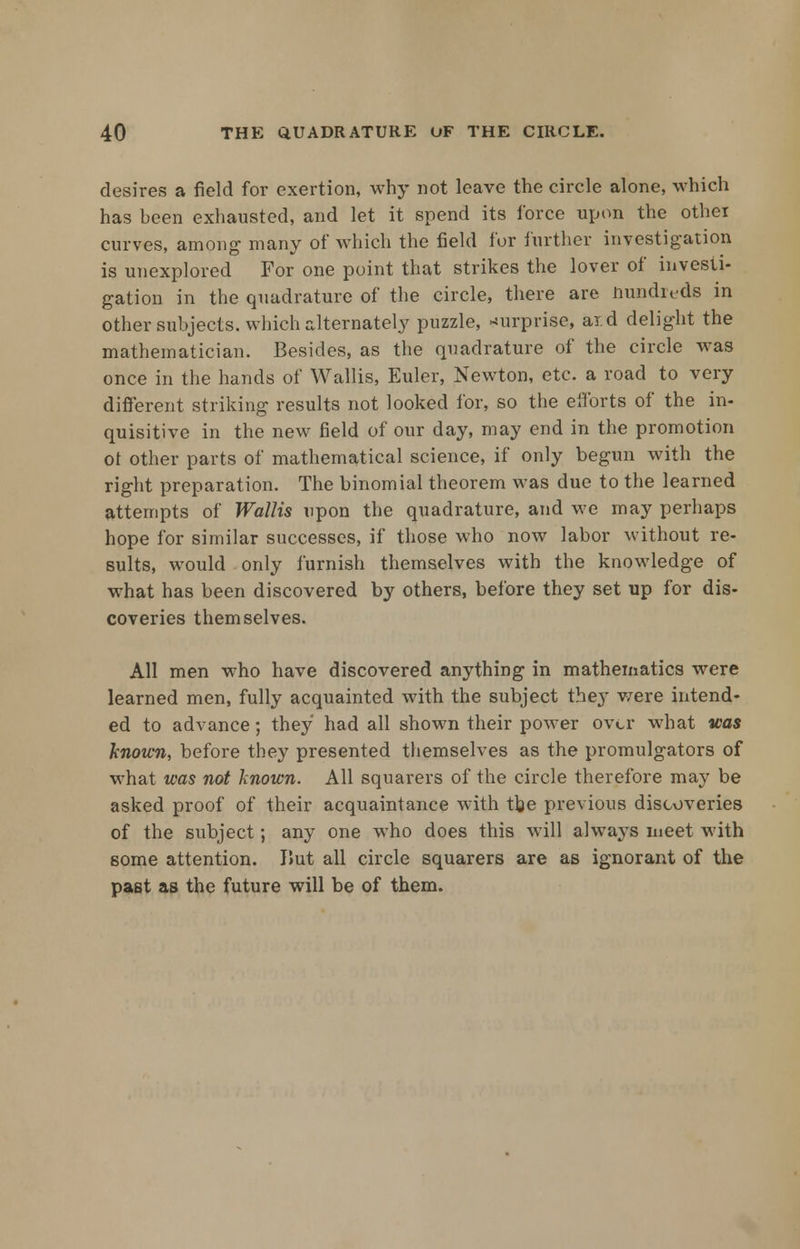 desires a field for exertion, why not leave the circle alone, which has been exhausted, and let it spend its force upon the other curves, among many of which the field for further investigation is unexplored For one point that strikes the lover of investi- gation in the quadrature of the circle, there are hundreds in other subjects, which alternately puzzle, surprise, aid delight the mathematician. Besides, as the quadrature of the circle was once in the hands of Wallis, Euler, Newton, etc. a road to very different striking results not looked for, so the efforts of the in- quisitive in the new field of our day, may end in the promotion ot other parts of mathematical science, if only begun with the right preparation. The binomial theorem was due to the learned attempts of Wallis upon the quadrature, and we may perhaps hope for similar successes, if those who now labor without re- sults, would only furnish themselves with the knowledge of what has been discovered by others, before they set up for dis- coveries themselves. All men who have discovered anything in mathematics were learned men, fully acquainted with the subject they were intend- ed to advance; they had all shown their power over what was known, before they presented themselves as the promulgators of what was not known. All squarers of the circle therefore may be asked proof of their acquaintance with the previous discoveries of the subject; any one who does this will always meet with some attention. I>ut all circle squarers are as ignorant of the past as the future will be of them.