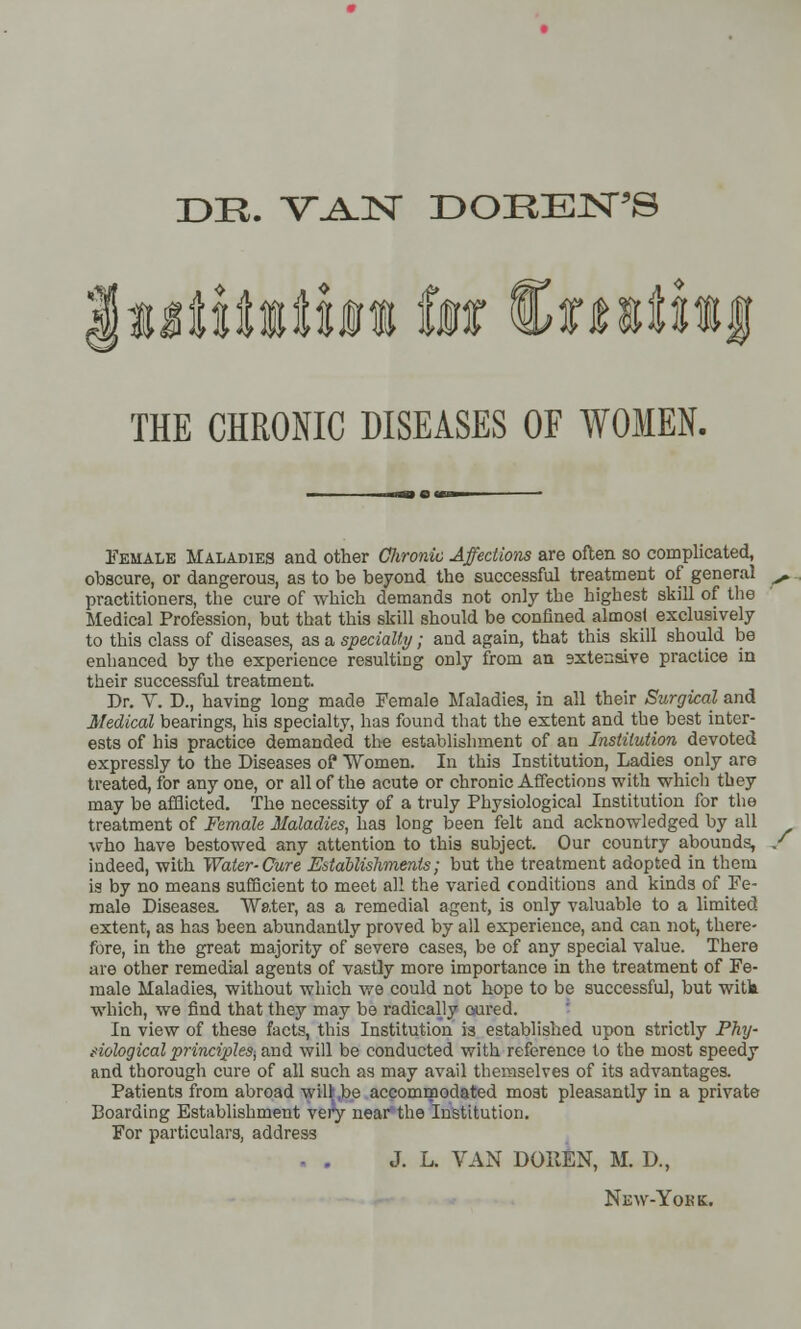 DE. VAN DOEENJS THE CHRONIC DISEASES OF WOMEN. Female Maladies and other Chronic Affections are often so complicated, obscure, or dangerous, as to be beyond the successful treatment of general practitioners, the cure of which demands not only the highest skill of the Medical Profession, but that this skill should be confined almost exclusively to this class of diseases, as a specialty; and again, that this skill should be enhanced by the experience resulting only from an sxtensive practice in their successful treatment. Dr. V. D., having long made Female Maladies, in all their Surgical and Medical bearings, his specialty, has found that the extent and the best inter- ests of his practice demanded the establishment of an Institution devoted expressly to the Diseases o? Women. In this Institution, Ladies only are treated, for any one, or all of the acute or chronic Affections with which they may be afflicted. The necessity of a truly Physiological Institution for the treatment of Female Maladies, has long been felt and acknowledged by all who have bestowed any attention to this subject. Our country abounds, indeed, with Water-Cure Establishments; but the treatment adopted in them is by no means sufficient to meet all the varied conditions and kinds of Fe- male Diseases. Water, as a remedial agent, is only valuable to a limited extent, as has been abundantly proved by all experience, and can not, there- fore, in the great majority of severe cases, be of any special value. There are other remedial agents of vastly more importance in the treatment of Fe- male Maladies, without which we could not hope to be successful, but witk which, we find that they may be radically cured. In view of these facts, this Institution is established upon strictly Phy- siological principles, and will be conducted with reference to the most speedy and thorough cure of all such as may avail themselves of its advantages. Patients from abroad will be accommodated moat pleasantly in a private Boarding Establishment very near the Institution. For particulars, address J. L. VAN DOHEN, M. D., New-Yobe.