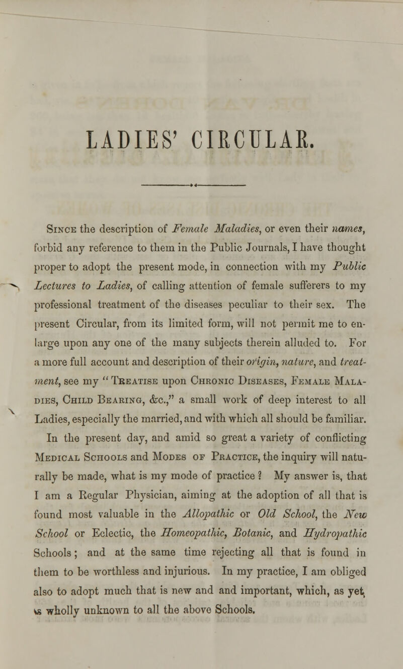 LADIES' CIRCULAR. Since the description of Female Maladies, or even their names, forbid any reference to them in the Public Journals, I have thought proper to adopt the present mode, in connection with my Public Lectures to Ladies, of calling attention of female sufferers to my professional treatment of the diseases peculiar to their sex. The present Circular, from its limited form, will not permit me to en- large upon any one of the many subjects therein alluded to. For a more full account and description of their origin, nature, and treat- ment, see my  Treatise upon Chronic Diseases, Female Mala- dies, Child Bearing, <fcc, a small work of deep interest to all Ladies, especially the married, and with which all should be familiar. In the preseut day, and amid so great a variety of conflicting Medical Schools and Modes of Practice, the inquiry will natu- rally be made, what is my mode of practice ? My answer is, that I am a Regular Physician, aiming at the adoption of all that is found most valuable in the Allopathic or Old School, the New School or Eclectic, the Homeopathic, Botanic, and Hydropathic Schools; and at the same time rejecting all that is found in them to be worthless and injurious. In my practice, I am obliged also to adopt much that is new and and important, which, as yet, « wholly unknown to all the above Schools.