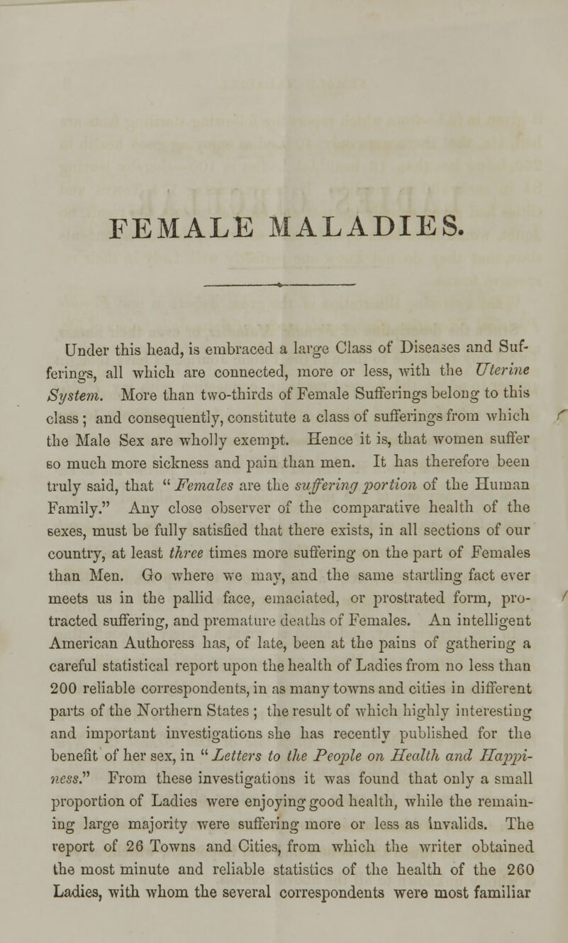 FEMALE MALADIES. Under this head, is embraced a large Class of Diseases and Suf- ferings, all which are connected, more or less, with the Uterine System. More than two-thirds of Female Sufferings belong to this class; and consequently, constitute a class of sufferings from which the Male Sex are wholly exempt. Hence it is, that women suffer so much more sickness and pain than men. It has therefore been truly said, that  Females are the suffering portion of the Human Family. Any close observer of the comparative health of the 6exes, must be fully satisfied that there exists, in all sections of our country, at least three times more suffering on the part of Females than Men. Go where we may, and the same startling fact ever meets us in the pallid face, emaciated, or prostrated form, pro- tracted suffering, and premature deaths of Females. An intelligent American Authoress has, of late, been at the pains of gathering a careful statistical report upon the health of Ladies from no less than 200 reliable correspondents, in as many towns and cities in different parts of the Northern States ; the result of which highly interesting and important investigations she has recently published for the benefit of her sex, in  Letters to the People on Health and Happi- ness? From these investigations it was found that only a small proportion of Ladies were enjoying good health, while the remain- ing large majority were suffering more or less as invalids. The report of 26 Towns and Cities, from which the writer obtained the most minute and reliable statistics of the health of the 260 Ladies, with whom the several correspondents were most familiar
