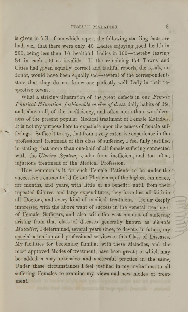is given in full—from which report the following startling facts are had, viz., that there were only 40 Ladies enjoying good health in 2GO, being less than 16 healthful Ladies in 100—thereby leaving 84 in each 100 as invalids. If the remaining 174 Towns and Cities had given equally correct and faithful reports, the result, no doubt, would have been equally sad—several of the correspondents state, that they do not know one perfectly well Lady in their re- spective towns. What a striking illustration of the great defects in our Female Physical Education, fashionable modes of dress, daily habits of life, and, above all, of the inefficiency, and often more than worth less- ness of the present popular Medical treatment of Female Maladies. It is not my purpose here to expatiate upon the causes of female suf- ferings. Suffice it to say, that from a very extensive experience in the professional treatment of this class of suffering, I feel fully justified in stating that more than one-half of all female suffering connected with the Uterine System, results from inefficient, and too often, injurious treatment of the Medical Profession. How common is it for such Female Patients to be under the  successive treatment of different Physicians, of the highest eminence, for months, and years, with little or no benefit; until, from their repeated failures, and large expenditures, they have lost all faith in all Doctors, and every kind of medical treatment. Being deeply impressed with the above want of success in the general treatment of Female Sufferers, and also with the vast amount of suffering arising from that class of diseases generally known as Female Maladies, I determined, several years since, to devote, in future, my special attention and professional services to this Class of Diseases. My facilities for becoming familiar with these Maladies, and the most approved Modes of treatment, have been great; to which may be added a very extensive and successful practice in the same. Under these circumstances I feel justified in my invitations to all suffering Females to examine my views and new modes of treat- ment.