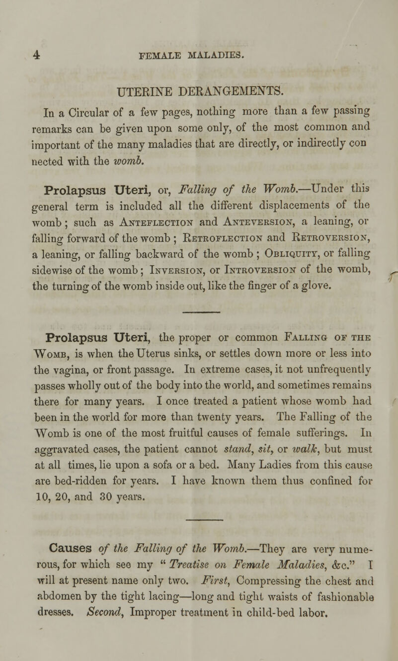 UTERINE DERANGEMENTS. In a Circular of a few pages, nothing more than a few passing remarks can be given upon some only, of the most common and important of the many maladies that are directly, or indirectly con nected with the womb. Prolapsus Uteri, or, Falling of the Womb.—Under this general term is included all the different displacements of the womb ; such as Anteflection and Anteversion, a leaning, or falling forward of the womb ; Retroflection and Retroversion, a leaning, or falling backward of the womb ; Obliquity, or falling sidewise of the womb; Inversion, or Introversion of the womb, the turning of the womb inside out, like the finger of a glove. Prolapsus Uteri, the proper or common Falling of the Womb, is when the Uterus sinks, or settles down more or less into the vagina, or front passage. In extreme cases, it not unfrequently passes wholly out of the body into the world, and sometimes remains there for many years. I once treated a patient whose womb had been in the world for more than twenty years. The Falling of the Womb is one of the most fruitful causes of female sufferings. In aggravated cases, the patient cannot stand, sit, or walk, but must at all times, lie upon a sofa or a bed. Many Ladies from this cause are bed-ridden for years. I have known them thus confined for 10, 20, and 30 years. Causes of the Falling of the Womb.—They are very nume- rous, for which see my Treatise on Female Maladies, &c. I will at present name only two. First, Compressing the chest and abdomen by the tight lacing—long and tight waists of fashionable dresses. Second, Improper treatment in child-bed labor.