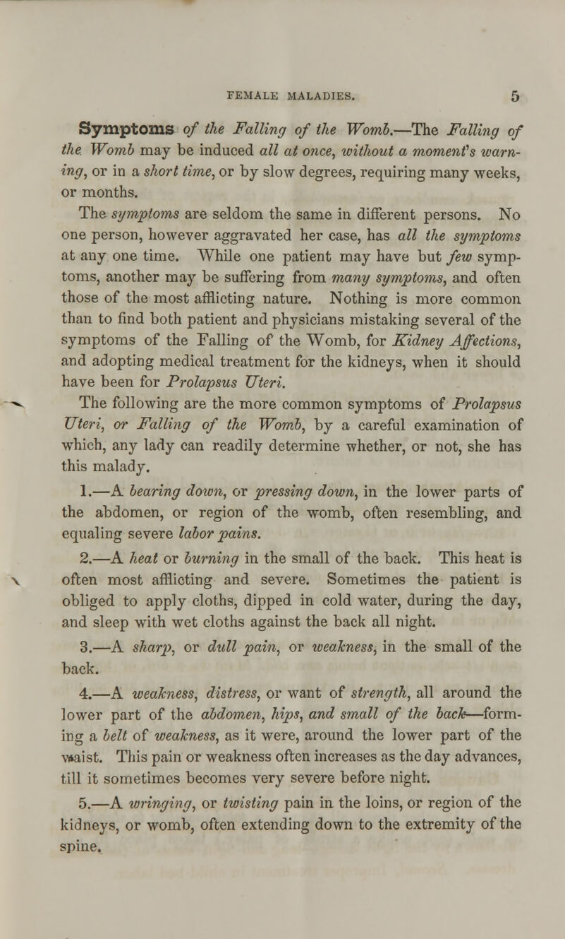 Symptoms of the Falling of the Womb.—The Falling of the Womb may be induced all at once, without a moment's warn- ing, or in a short time, or by slow degrees, requiring many weeks, or months. The symptoms are seldom the same in different persons. No one person, however aggravated her case, has all the symptoms at any one time. While one patient may have but few symp- toms, another may be suffering from many symptoms, and often those of the most afflicting nature. Nothing is more common than to find both patient and physicians mistaking several of the symptoms of the Falling of the Womb, for Kidney Affections, and adopting medical treatment for the kidneys, when it should have been for Prolapsus Uteri. The following are the more common symptoms of Prolapsus Uteri, or Falling of the Womb, by a careful examination of which, any lady can readily determine whether, or not, she has this malady. 1.—A bearing down, or pressing down, in the lower parts of the abdomen, or region of the womb, often resembling, and equaling severe labor pains. 2.—A heat or burning in the small of the back. This heat is often most afflicting and severe. Sometimes the patient is obliged to apply cloths, dipped in cold water, during the day, and sleep with wet cloths against the back all night. 3.—A sharp, or dull pain, or tveakness, in the small of the back. 4.—A weakness, distress, or want of strength, all around the lower part of the abdomen, hips, and small of the back—form- ing a belt of weakness, as it were, around the lower part of the waist. This pain or weakness often increases as the day advances, till it sometimes becomes very severe before night. 5.—A wringing, or twisting pain in the loins, or region of the kidneys, or womb, often extending down to the extremity of the spine.