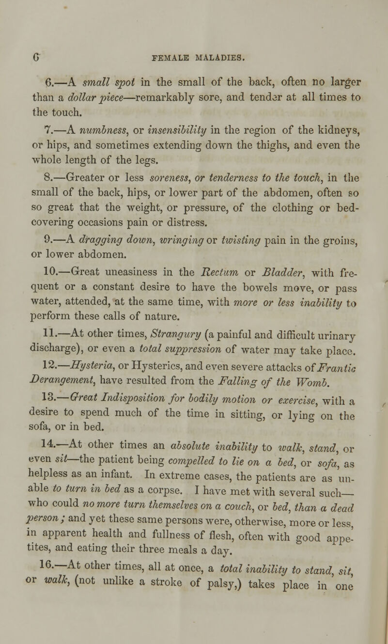 6.—A small spot in the small of the back, often no larger than a dollar piece—remarkably sore, and tender at all times to the touch. 7.—A numbness, or insensibility in the region of the kidneys, or hips, and sometimes extending down the thighs, and even the whole length of the legs. 8.—Greater or less soreness, or tenderness to the touch, in the small of the back, hips, or lower part of the abdomen, often so so great that the weight, or pressure, of the clothing or bed- covering occasions pain or distress. 9.—A dragging down, wringing or twisting pain in the groins, or lower abdomen. 10.—Great uneasiness in the Rectum or Bladder, with fre- quent or a constant desire to have the bowels move, or pass water, attended, at the same time, with more or less inability to perform these calls of nature. 11.—At other times, Strangury (a painful and difficult urinary discharge), or even a total suppression of water may take place. 12.—Hysteria, or Hysterics, and even severe attacks of Frantic Derangement, have resulted from the Falling of the Womb. 13.—Great Indisposition for bodily motion or exercise, with a desire to spend much of the time in sitting, or lying on the sofa, or in bed. 14.—At other times an absolute inability to walk, stand, or even sit—the patient being compelled to lie on a bed, or sofa, as helpless as an infant. In extreme cases, the patients are as un- able to turn in bed as a corpse. I have met with several such— who could no more turn themselves on a couch, or bed, than a dead person; and yet these same persons were, otherwise, more or less, in apparent health and fullness of flesh, often with good appe- tites, and eating their three meals a day. 16.—At other times, all at once, a total inability to stand, sit or walk, (not unlike a stroke of palsy,) takes place in one