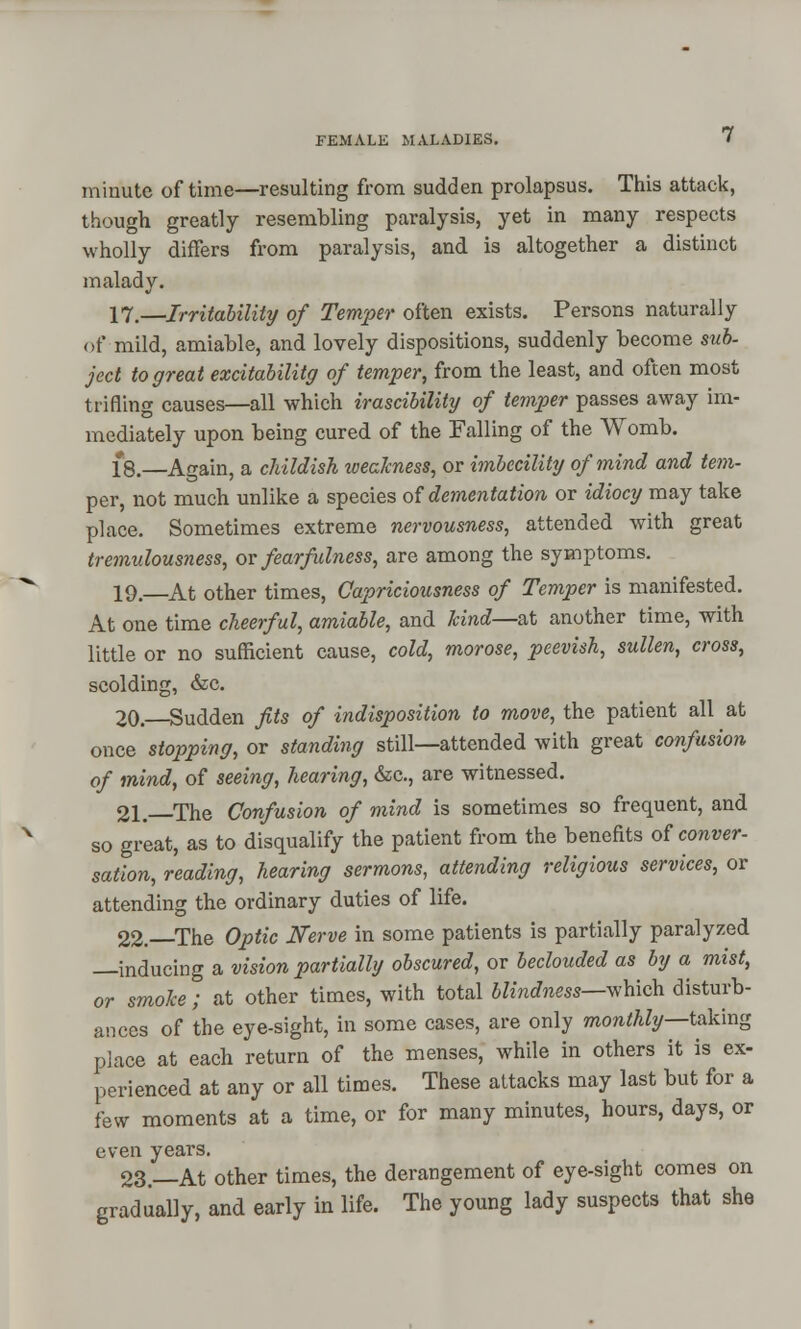 minute of time—resulting from sudden prolapsus. This attack, though greatly resembling paralysis, yet in many respects wholly differs from paralysis, and is altogether a distinct malady. 17.—Irritability of Temper often exists. Persons naturally of mild, amiable, and lovely dispositions, suddenly become sub- ject to great excitabilitg of temper, from the least, and often most trifling causes—all which irascibility of temper passes away im- mediately upon being cured of the Falling of the Womb. 18.—Again, a childish weakness, or imbecility of mind and tern- per, not much unlike a species of dementation or idiocy may take place. Sometimes extreme nervousness, attended with great tremulousness, or fear fulness, are among the symptoms. 19.—At other times, Capriciousness of Temper is manifested. At one time cheerful, amiable, and kind—at another time, with little or no sufficient cause, cold, morose, peevish, sullen, cross, scolding, &c. 20. Sudden fits of indisposition to move, the patient all at once stopping, or standing still—attended with great confusion of mind, of seeing, hearing, &c, are witnessed. 21. The Confusion of mind is sometimes so frequent, and so great, as to disqualify the patient from the benefits of conver- sation, reading, hearing sermons, attending religious services, or attending the ordinary duties of life. 22.—The Optic Nerve in some patients is partially paralyzed —inducing a vision partially obscured, or beclouded as by a mist, or smoke ; at other times, with total blindness—which disturb- ances of the eye-sight, in some cases, are only monthly—taking place at each return of the menses, while in others it is ex- perienced at any or all times. These attacks may last but for a few moments at a time, or for many minutes, hours, days, or even years. 23—At other times, the derangement of eye-sight comes on gradually, and early in life. The young lady suspects that she