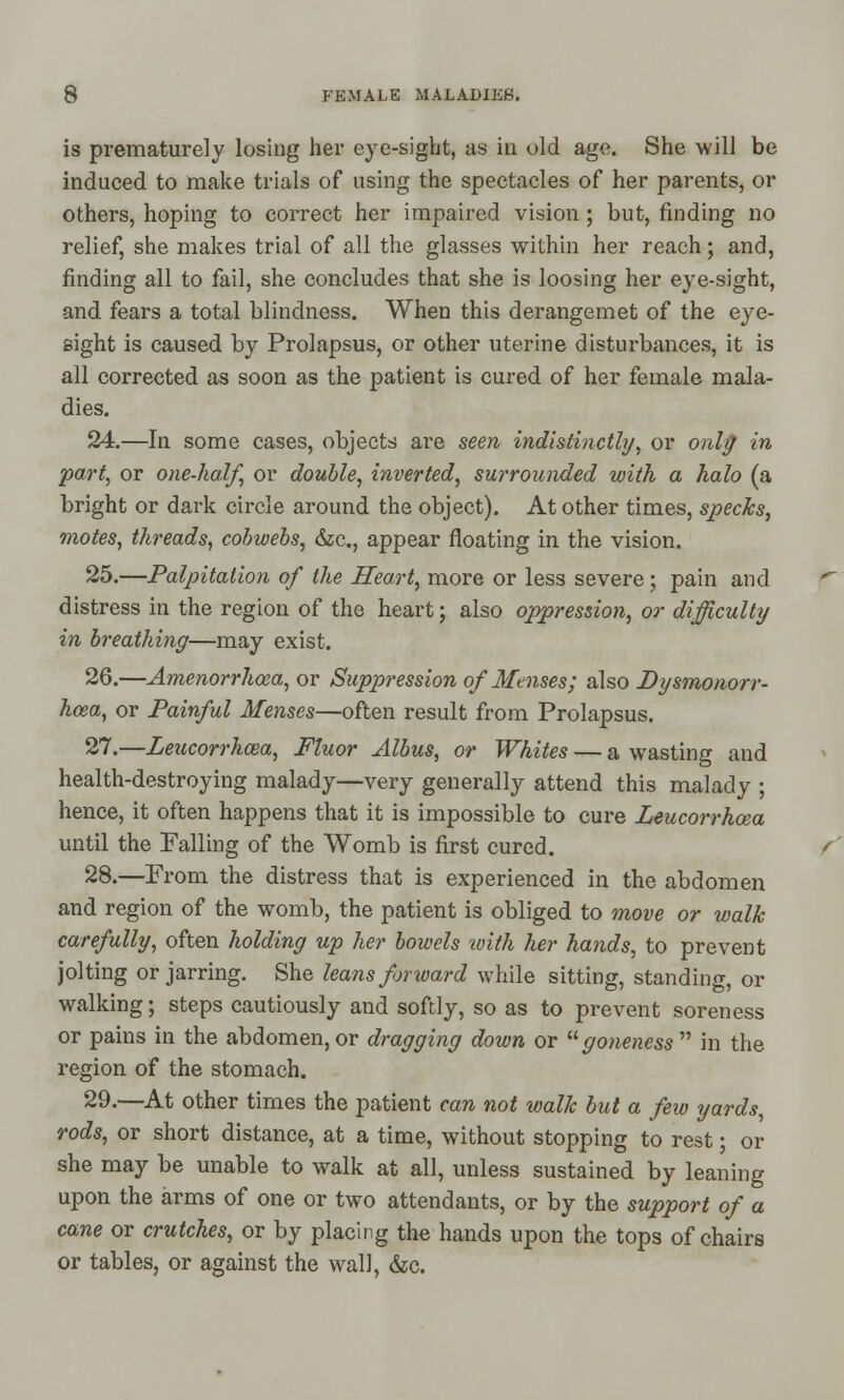 is prematurely losing her eye-sight, as in old age. She will be induced to make trials of using the spectacles of her parents, or others, hoping to correct her impaired vision ; but, finding no relief, she makes trial of all the glasses within her reach; and, finding all to fail, she concludes that she is loosing her eye-sight, and fears a total blindness. When this derangemet of the eye- sight is caused by Prolapsus, or other uterine disturbances, it is all corrected as soon as the patient is cured of her female mala- dies. 24.—In some cases, objects are seen indistinctly, or only in part, or one-half, or double, inverted, surrounded with a halo (a bright or dark circle around the object). At other times, specks, motes, threads, cobwebs, &c., appear floating in the vision. 25.—Palpitation of the Heart, more or less severe; pain and distress in the region of the heart; also oppression, or difficulty in breathing—may exist. 26.—Amenorrhcea, or Suppression of Mtnses; also Dysmonorr- hcea, or Painful Menses—often result from Prolapsus. 27.—Leucorrhcea, Fluor Albus, or Whites — a wasting and health-destroying malady—very generally attend this malady ; hence, it often happens that it is impossible to cure Zeucorrhcea until the Falling of the Womb is first cured. 28.—From the distress that is experienced in the abdomen and region of the womb, the patient is obliged to move or walk carefully, often holding up her bowels with her hands, to prevent jolting or jarring. She leans forward while sitting, standing, or walking; steps cautiously and softly, so as to prevent soreness or pains in the abdomen, or dragging down or goneness in the region of the stomach. 29.—At other times the patient can not walk but a few yards, rods, or short distance, at a time, without stopping to rest; or she may be unable to walk at all, unless sustained by leaning upon the arms of one or two attendants, or by the support of a cane or crutches, or by placing the hands upon the tops of chairs or tables, or against the wall, &c.