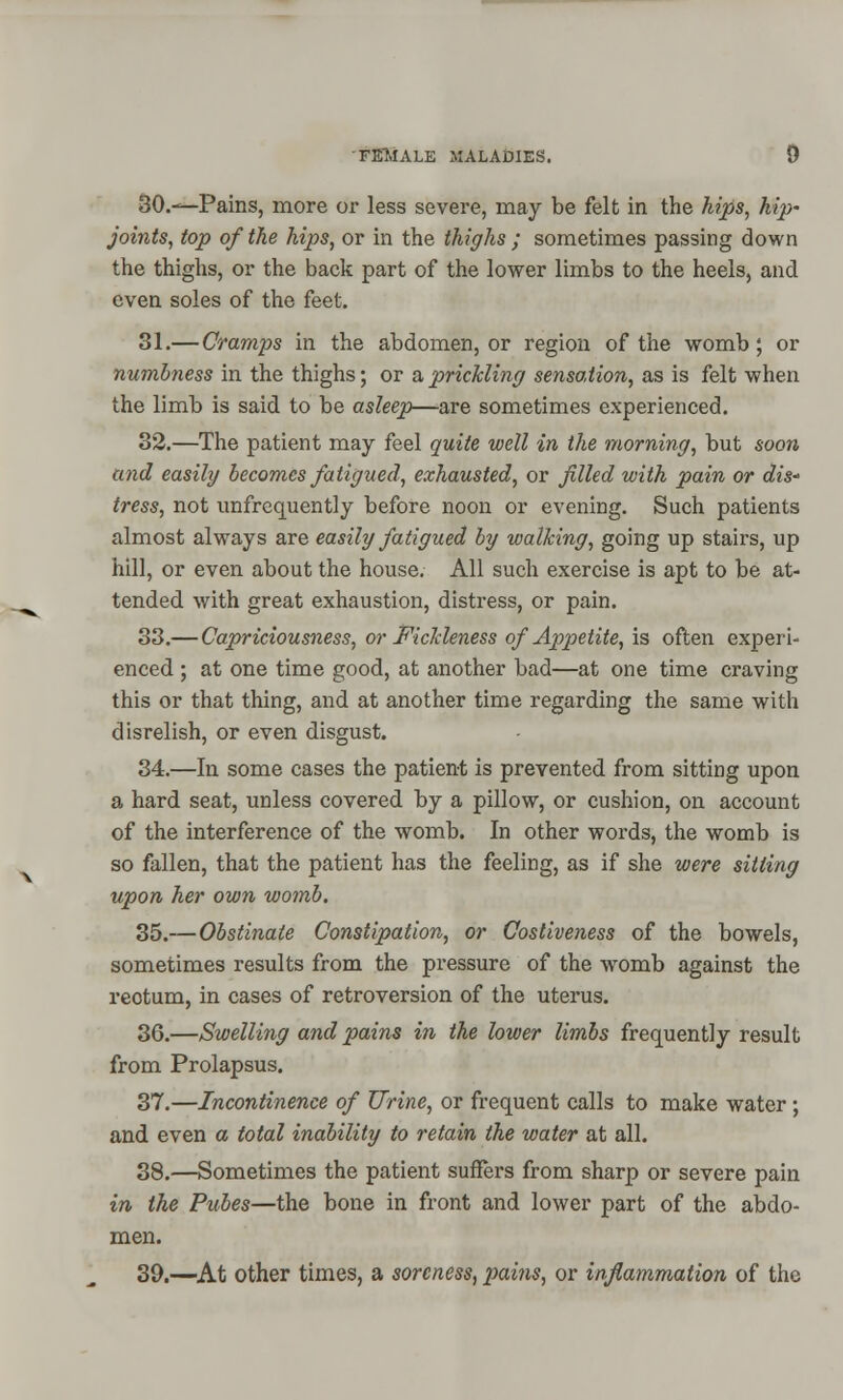30.—Pains, more or less severe, may be felt in the hips, hip~ joints, top of the hips, or in the thighs ; sometimes passing down the thighs, or the back part of the lower limbs to the heels, and even soles of the feet. 31.—Cramps in the abdomen, or region of the womb; or numbness in the thighs; or a prickling sensation, as is felt when the limb is said to be asleep—are sometimes experienced. 32.—The patient may feel quite well in the morning, but soon and easily becomes fatigued, exhausted, or filled with pain or dis* tress, not unfrequently before noon or evening. Such patients almost always are easily fatigued by walking, going up stairs, up hill, or even about the house. All such exercise is apt to be at- tended with great exhaustion, distress, or pain. 33.— Capriciousness, or Fickleness of Appetite, is often experi- enced ; at one time good, at another bad—at one time craving this or that thing, and at another time regarding the same with disrelish, or even disgust. 34.—In some cases the patient is prevented from sitting upon a hard seat, unless covered by a pillow, or cushion, on account of the interference of the womb. In other words, the womb is so fallen, that the patient has the feeling, as if she were sitting upon her own womb. 35.—Obstinate Constipation, or Costiveness of the bowels, sometimes results from the pressure of the womb against the reotum, in cases of retroversion of the uterus. 36.—Swelling and pains in the lower limbs frequently result from Prolapsus. 37.—Incontinence of Urine, or frequent calls to make water; and even a total inability to retain the water at all. 38.—Sometimes the patient suffers from sharp or severe pain in the Pubes—the bone in front and lower part of the abdo- men. 39.—At other times, a soreness, pains, or inflammation of the