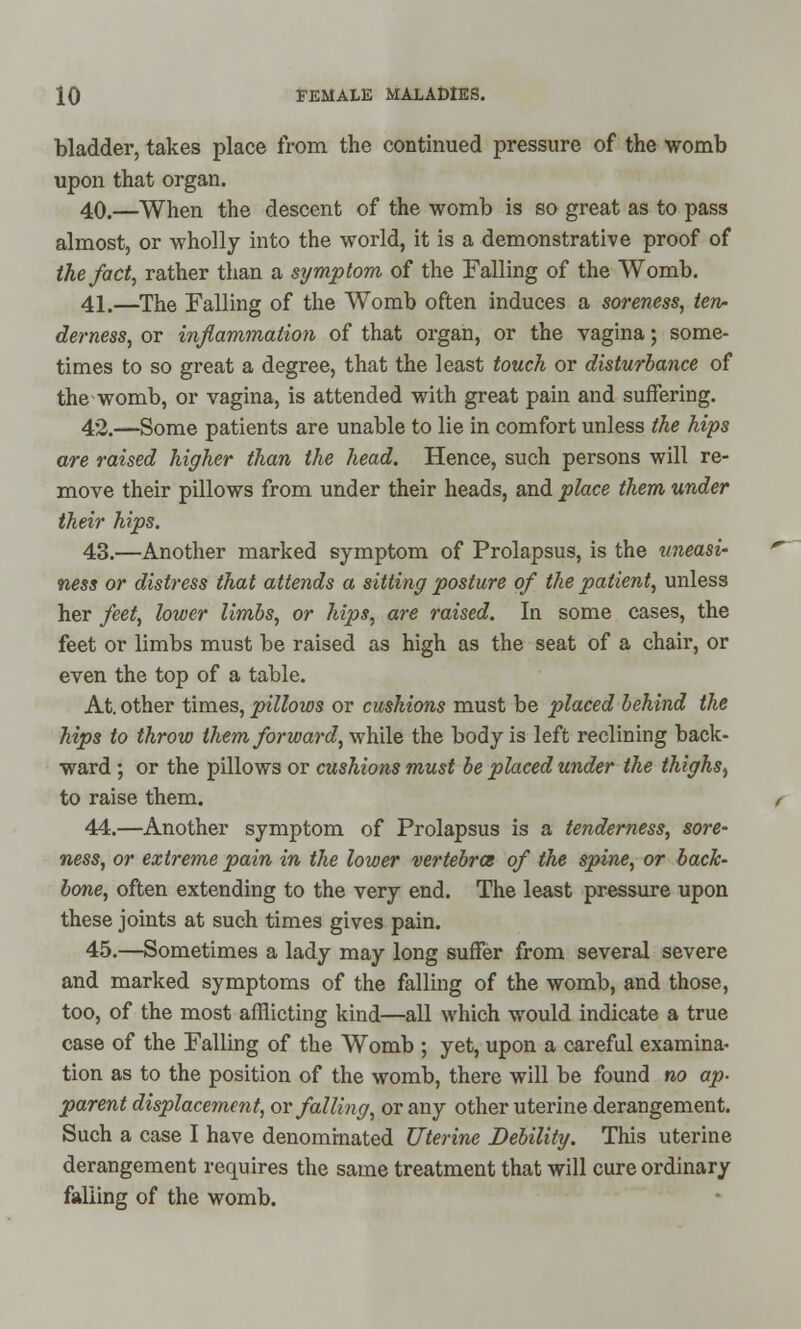 bladder, takes place from the continued pressure of the womb upon that organ. 40.—When the descent of the womb is so great as to pass almost, or wholly into the world, it is a demonstrative proof of the fact, rather than a symptom of the Falling of the Womb. 41.—The Falling of the Womb often induces a soreness, ten- derness, or inflammation of that organ, or the vagina; some- times to so great a degree, that the least touch or disturbance of the womb, or vagina, is attended with great pain and suffering. 42.—Some patients are unable to lie in comfort unless the hips are raised higher than the head. Hence, such persons will re- move their pillows from under their heads, and place them under their hips. 43.—Another marked symptom of Prolapsus, is the uneasi- ness or distress that attends a sitting posture of the patient, unless her feet, lower limbs, or hips, are raised. In some cases, the feet or limbs must be raised as high as the seat of a chair, or even the top of a table. At. other times, pillows or cushions must be placed behind the hips to throw them forward, while the body is left reclining back- ward ; or the pillows or cushions must be placed under the thighs, to raise them. 44.—Another symptom of Prolapsus is a tenderness, sore- ness, or extreme pain in the lower vertebra* of the spine, or back- bone, often extending to the very end. The least pressure upon these joints at such times gives pain. 45.—Sometimes a lady may long suffer from several severe and marked symptoms of the falling of the womb, and those, too, of the most afflicting kind—all which would indicate a true case of the Falling of the Womb ; yet, upon a careful examina- tion as to the position of the womb, there will be found no ap- parent displacement, or falling, or any other uterine derangement. Such a case I have denominated Uterine Debility. This uterine derangement requires the same treatment that will cure ordinary falling of the womb.