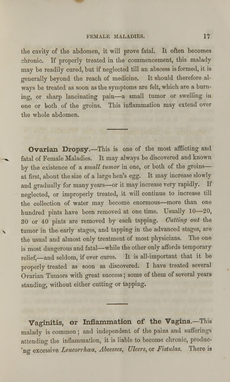 the cavity of the abdomen, it will prove fatal. It often becomes chronic. If properly treated in the commencement, this malady may be readily cured, but if neglected till an abscess is formed, it is generally beyond the reach of medicine. It should therefore al- ways be treated as soon as the symptoms are felt, which are a burn- ing, or sharp lancinating pain—a small tumor or swelling in one or both of the groins. This inflammation may extend over the whole abdomen. Ovarian Dropsy.—This is one of the most afflicting and fatal of Female Maladies. It may always be discovered and known by the existence of a small tumor in one, or both of the groins— at first, about the size of a large hen's egg. It may increase slowly and gradually for many years—or it may increase very rapidly. If neglected, or improperly treated, it will continue to increase till the collection of water may become enormous—more than one hundred pints have been removed at one time. Usually 10—20, 30 or 40 pints are removed by each tapping. Cutting out the tumor in the early stages, and tapping in the advanced stages, are the usual and almost only treatment of most physicians. The one is most dangerous and fatal—while the other only affords temporary relief—and seldom, if ever cures. It is all-important that it be properly treated as soon as discovered. I have treated several Ovarian Tumors with great success; some of them of several years standing, without either cutting or tapping. Vaginitis, or Inflammation of the Vagina.—This malady is common; and independent of the pains and sufferings attending the inflammation, it is liable to become chronic, produc- 'ng excessive Leucorrhoea, Abcesses, Ulcers, or Fistulas. There ia