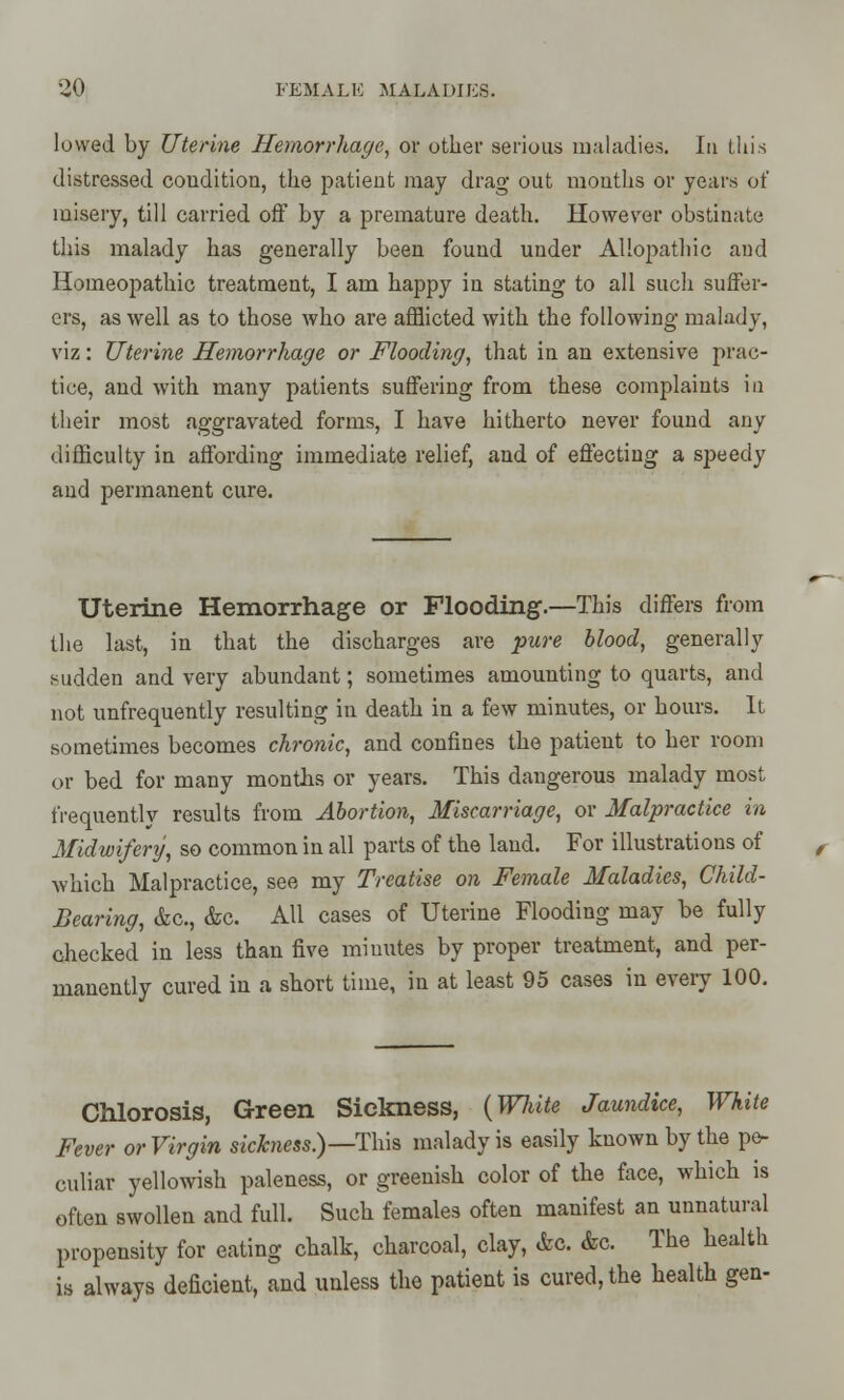 lowed by Uterine Hemorrhage, or other serious maladies. In this distressed coudition, the patient may drag out mouths or years of misery, till carried off by a premature death. However obstinate this malady has generally been found under Allopathic and Homeopathic treatment, I am happy in stating to all such suffer- ers, as well as to those who are afflicted with the following malady, viz: Uterine Hemorrhage or Flooding, that in an extensive prac- tice, and with many patients suffering from these complaints in their most aggravated forms, I have hitherto never found any difficulty in affording immediate relief, and of effecting a speedy and permanent cure. Uterine Hemorrhage or Flooding.—This differs from the last, in that the discharges are pure blood, generally sudden and very abundant; sometimes amounting to quarts, and not unfrequently resulting in death in a few minutes, or hours. It sometimes becomes chronic, and confines the patient to her room or bed for many months or years. This dangerous malady most frequently results from Abortion, Miscarriage, or Malpractice in Midwifery, so common in all parts of the land. For illustrations of which Malpractice, see my Treatise on Female Maladies, Child- Bearing, &c, &c. All cases of Uterine Flooding may be fully checked in less than five miuutes by proper treatment, and per- manently cured in a short time, in at least 95 cases in every 100. Chlorosis, Green Sickness, {White Jaundice, White Fever or Virgin sickness.)—This malady is easily known by the pe- culiar yellowish paleness, or greenish color of the face, which is often swollen and full. Such females often manifest an unnatural propensity for eating chalk, charcoal, clay, &o. &c. The health is always deficient, and unless the patient is cured, the health gen-