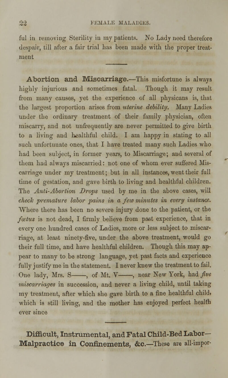 ful in removing Sterility in my patients. No Lady need therefore despair, till after a fair trial has been made with the proper treat- ment Abortion and Miscarriage.—This misfortune is always highly injurious and sometimes fatal. Though it may result from many causes, yet the experience of all physicans is, that the largest proportion arises from uterine debility. Many Ladies under the ordinary treatment of their family physician, often miscarry, and not unfrequently are never permitted to give birth to a living and healthful child. I am happy in stating to all such unfortunate ones, that I have treated many such Ladies who had been subject, in former years, to Miscarriage; and several of them had always miscarried: not one of whom ever suffered Mis- carriage under my treatment; but in all instances, went their full time of gestation, and gave birth to living and healthful children. The Anti-Abortion Drops used by me in the above cases, will check premature labor pains in a few minutes in every instance. Where there has been no severe injury done to the patient, or the foetus is not dead, I firmly believe from past experience, that in every one hundred cases of Ladies, more or less subject to miscar- riage, at least ninety-five, under the above treatment, would go their full time, and have healthful children. Though this may ap- pear to many to be strong language, yet past facts and experience fully justify me in the statement. I never knew the treatment to fail. One lady, Mrs. S , of Mt. V , near New York, had five miscarriages in succession, and never a living child, until taking my treatment, after which she gave birth to a fine healthful child* which is still living, and the mother has enjoyed perfect health ever since Difficult, Instrumental, and Fatal Child-Bed Labor- Malpractice in Confinements, &c—These are all-impor-