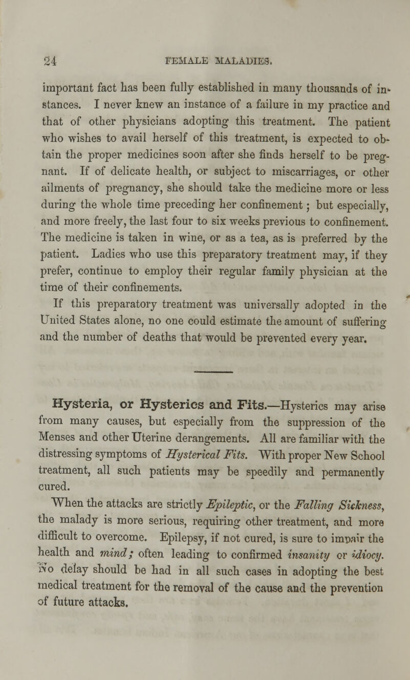 important fact lias been fully established in many thousands of in- stances. I never knew an instance of a failure in my practice and that of other physicians adopting this treatment. The patient who wishes to avail herself of this treatment, is expected to ob- tain the proper medicines soon after she finds herself to be preg- nant. If of delicate health, or subject to miscarriages, or other ailments of pregnancy, she should take the medicine more or less during the whole time preceding her confinement; but especially, and more freely, the last four to six weeks previous to confinement. The medicine is taken in wine, or as a tea, as is preferred by the patient. Ladies who use this preparatory treatment may, if they prefer, continue to employ their regular family physician at the time of their confinements. If this preparatory treatment was universally adopted in the United States alone, no one could estimate the amount of suffering and the number of deaths that would be prevented every year. Hysteria, or Hysterics and Fits.—Hysterics may arise from many causes, but especially from the suppression of the Menses and other Uterine derangements. All are familiar with the distressing symptoms of Hysterical Fits. With proper New School treatment, all such patients may be speedily and permanently cured. When the attacks are strictly Epileptic, or the Falling Sickness, the malady is more serious, requiring other treatment, and more difficult to overcome. Epilepsy, if not cured, is sure to impair the health and mind; often leading to confirmed insanity or idiocy. »o delay should be had in all such cases in adopting the best medical treatment for the removal of the cause and the prevention of future attacks.