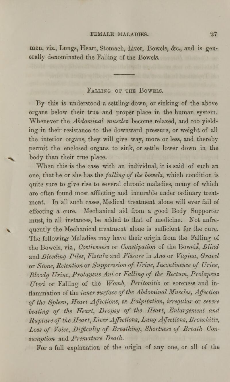 men, viz., Lungs, Heart, Stomach, Liver, Bowels, <fec, and is gen- erally denominated the Falling of the Bowels. Falling of the Bowels. By this is understood a settling down, or sinking of the above organs below their trua and proper place in the human system. Whenever the Abdominal muscles become relaxed, and too yield- ing in their resistance to the downward pressure, or weight of all the interior organs, they will give way, more or less, and thereby permit the enclosed organs to sink, or settle lower down in the body than their true place. When this is the case with an individual, it is said of such an one, that he or she has the falling of the bowels, which condition is quite sure to give rise to several chronic maladies, many of which are often found most afflicting and incurable under ordinary treat- ment. In all such cases, Medical treatment alone will ever fail of effecting a cure. Mechanical aid from a good Body Supporter must, in all instances, be added to that of medicine. Not unfre- quently the Mechanical treatment alone is sufficient for the cure. The following Maladies may have their origin from the Falling of the Bowels, viz., Costiveness or Constipation of the Bowels, Blind and Bleeding Piles, Fistula and Fissure in Ano or Vagina, Gravel or Stone, Retention or Suppression of Urine, Incontinence of Urine, Bloodg Urine, Prolapsus Ani or Falling of the Rectum, Prolajisus Uteri or Falling of the Womb, Peritonitis or soreness and in- flammation of the inner surface of the Abdominal Muscles, Affection of the Spleen, Heart Affections, as Palpitation, irregular or severe beating of the Heart, Dropsy of the Heart, Enlargement and Rupture of the Heart, Liver Affections, Lung Affections, Bronchitis, Loss of Voice, Difficulty of Breathing, Shortness of Breath Con- sumption and Premature Death. For a full explanation of the origin of any one, or all of the