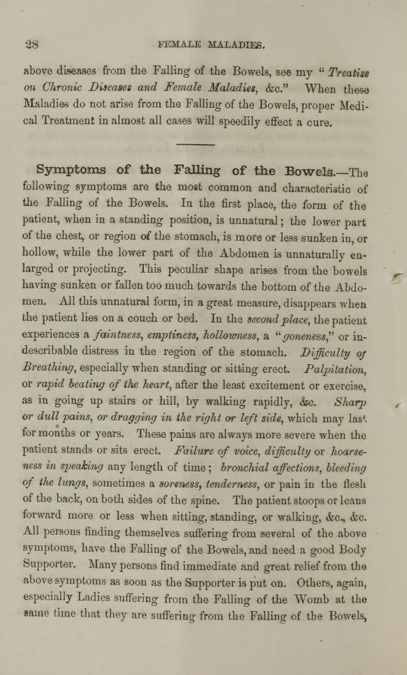 above diseases from the Falling of the Bowels, see my  Treatise on Chronic Diseases and Female Maladies, &c. When these Maladies do not arise from the Falling of the Bowels, proper Medi- cal Treatment in almost all cases will speedily effect a cure. Symptoms of the Falling of the Bowels.—The following symptoms are the most common and characteristic of the Falling of the Bowels. In the first place, the form of the patient, when in a standing position, is unnatural; the lower part of the chest, or region of the stomach, is more or less sunken in, or hollow, while the lower part of the Abdomen is unnaturally en- larged or projecting. This peculiar shape arises from the bowels having sunken or fallen too much towards the bottom of the Abdo- men. All this unnatural form, in a great measure, disappears when the patient lies on a couch or bed. In the second place, the patient experiences a faintness, emptiness, holloumess, a goneness, or in- describable distress in the region of the stomach. Difficulty of Breathing, especially when standing or sitting erect. Palpitation, or rapid beating of the heart, after the least excitement or exercise, as in going up stairs or hill, by walking rapidly, &c. Sharp or dull pains, or dragging in the right or left side, which may last for months or years. These pains are always more severe when the patient stands or sits erect. Failure of voice, difficulty or hoarse- ness in S2)eaking any length of time; bronchial affections, bleeding of the lungs, sometimes a soreness, tenderness, or pain in the flesh of the back, on both sides of the spine. The patient stoops or leans forward more or less when sitting, standing, or walking, &c, &c. All persons finding themselves suffering from several of the above symptoms, have the Falling of the Bowels, and need a good Body Supporter. Many persons find immediate and great relief from the above symptoms as soon as the Supporter is put on. Others, again, especially Ladies suffering from the Falling of the Womb at the same time that they are suffering from the Falling of the Bowels,