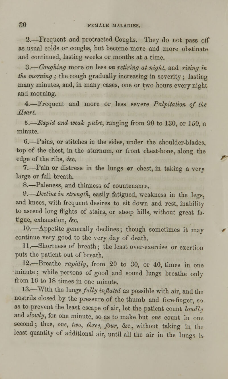 2.—Frequent and protracted Coughs. They do not pass ofT as usual colds or coughs, but become more and more obstinate and continued, lasting weeks or months at a time. 3.—Coughing more on less on retiring at night, and rising in the morning ; the cough gradually increasing in severity; lasting many minutes, and, in many cases, one or two hours every night and morning. 4.—Frequent and more or less severe Palpitation of the Heart. 5.—Rapid and weak pulse, ranging from 90 to 130, or 150, a minute. 6.—rains, or stitches in the sides, under the shoulder-blades, top of the chest, in the sturnum, or front chest-bone, along the edge of the ribs, &c. 7.—Pain or distress in the lungs ©r chest, in taking a very large or full breath. 8.—Paleness, and thinness of countenance. 9.—Decline in strength, easily fatigued, weakness in the legs, and knees, with frequent desires to sit down and rest, inability to ascend long flights of stairs, or steep hills, without great fa- tigue, exhaustion, <fec. 10.—Appetite generally declines; though sometimes it may continue very good to the very day of death. 11.—Shortness of breath; the least over-exercise or exertion puts the patient out of breath. 12.—Breathe rapidly, from 20 to 30, or 40, times in one minute; while persons of good and sound lungs breathe on! y from 16 to 18 times in one minute. 13.—With the lungs fully inflated as possible with air, and the nostrils closed by the pressure of the thumb and fore-finger, so as to prevent the least escape of air, let the patient count loudh, and slowly, for one minute, so as to make but one count in one second; thus, one, two, three, four, &c, without taking in the least quantity of additional air, until all the air in the lungs is