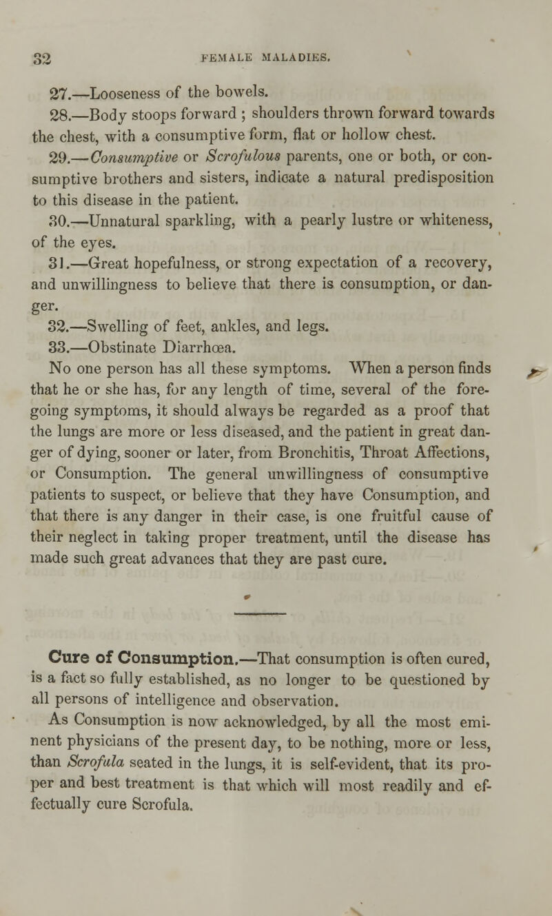 27.—Looseness of the bowels. 28.—Body stoops forward ; shoulders thrown forward towards the chest, with a consumptive form, flat or hollow chest. 29.—Consumptive or Scrofulous parents, one or both, or con- sumptive brothers and sisters, indicate a natural predisposition to this disease in the patient. 30.—Unnatural sparkling, with a pearly lustre or whiteness, of the eyes. 3J.—Great hopefulness, or strong expectation of a recovery, and unwillingness to believe that there is consumption, or dan- ger. 32.—Swelling of feet, ankles, and legs. 33.—Obstinate Diarrhoea. No one person has all these symptoms. When a person finds that he or she has, for any length of time, several of the fore- going symptoms, it should always be regarded as a proof that the lungs are more or less diseased, and the patient in great dan- ger of dying, sooner or later, from Bronchitis, Throat Affections, or Consumption. The general unwillingness of consumptive patients to suspect, or believe that they have Consumption, and that there is any danger in their case, is one fruitful cause of their neglect in taking proper treatment, until the disease has made such great advances that they are past cure. Cure of Consumption.—That consumption is often cured, is a fact so fully established, as no longer to be questioned by all persons of intelligence and observation. As Consumption is now acknowledged, by all the most emi- nent physicians of the present day, to be nothing, more or less, than Scrofula seated in the lungs, it is self-evident, that its pro- per and best treatment is that which will most readily and ef- fectually cure Scrofula.