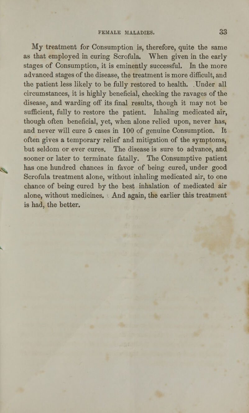 My treatment for Consumption is, therefore, quite the same as that employed in curing Scrofula. When given in the early stages of Consumption, it is eminently successful. In the more advanced stages of the disease, the treatment is more difficult, and the patient less likely to be fully restored to health. .Under all circumstances, it is highly beneficial, checking the ravages of the disease, and warding off its final results, though it may not be sufficient, fully to restore the patient. Inhaling medicated air, though often beneficial, yet, when alone relied upon, never has, and never will cure 5 cases in 100 of genuine Consumption. It often gives a temporary relief and mitigation of the symptoms, but seldom or ever cures. The disease is sure to advance, and sooner or later to terminate fatally. The Consumptive patient * has one hundred chances in favor of being cured, under good Scrofula treatment alone, without inhaling medicated air, to one chance of being cured by the best inhalation of medicated air alone, without medicines. And again, the earlier this treatment is had, the better.