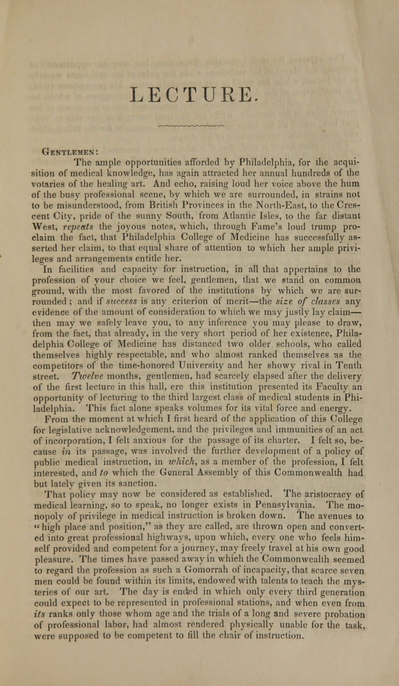 LECTURE. Gentlemen: The ample opportunities afforded by Philadelphia, for the acqui- sition of medical knowledge, has again attracted her annual hundreds of the votaries of the healing art. And echo, raising loud her voice above the hum of the busy professional scene, by which we are surrounded, in strains not to be misunderstood, from British Provinces in the North-East, to the Cres- cent City, pride of the sunny South, from Atlantic Isles, to the far distant West, repents the joyous notes, which, through Fame's loud trump pro- claim the fact, that Philadelphia College of Medicine has successfully as- serted her claim, to that equal share of attention to which her ample privi- leges and arrangements entitle her. In facilities and capacity for instruction, in all that appertains to the profession of your choice we feel, gentlemen, that we stand on common ground, with the most favored of the institutions by which we are sur- rounded ; and if success is any criterion of merit—the size of classes any evidence of the amount of consideration to which we may justly lay claim— then may we safely leave you, to any inference you may please to draw, from the fact, that already, in the very short period of her existence, Phila- delphia College of Medicine has distanced two older schools, who called themselves highly respectable, and who almost ranked themselves as the competitors of the time-honored University and her showy rival in Tenth street. Twelve months, gentlemen, had scarcely elapsed after the delivery of the first lecture in this hall, ere this institution presented its Faculty an opportunity of lecturing to the third largest class of medical students in Phi- ladelphia. This fact alone speaks volumes for its vital force and energy. From the moment at which I first heard of the application of this College for legislative acknowledgement, and the privileges and immunities of an act of incorporation, I felt anxious for the passage of its charter. I felt so, be- cause in its passage, was involved the further development of a policy of public medical instruction, in which, as a member of the profession, I felt interested, and to which the General Assembly of this Commonwealth had but lately given its sanction. That policy may now be considered as established. The aristocracy of medical learning, so to speak, no longer exists in Pennsylvania. The mo- nopoly of privilege in medical instruction is broken down. The avenues to ** high place and position, as they are called, are thrown open and convert- ed into great professional highways, upon which, every one who feels him- self provided and competent for a journey, may freely travel at his own good pleasure. The times have passed away in which the Commonwealth seemed to regard the profession as such a Gomorrah of incapacity, that scarce seven men could be found within its limits, endowed with talents to teach the mys- teries of our art. The day is ended in which only every third generation could expect to be represented in professional stations, and when even from its ranks only those whom age and the trials of a long and severe probation of professional labor, had almost rendered physically unable for the task, were supposed to be competent to fill the chair of instruction.