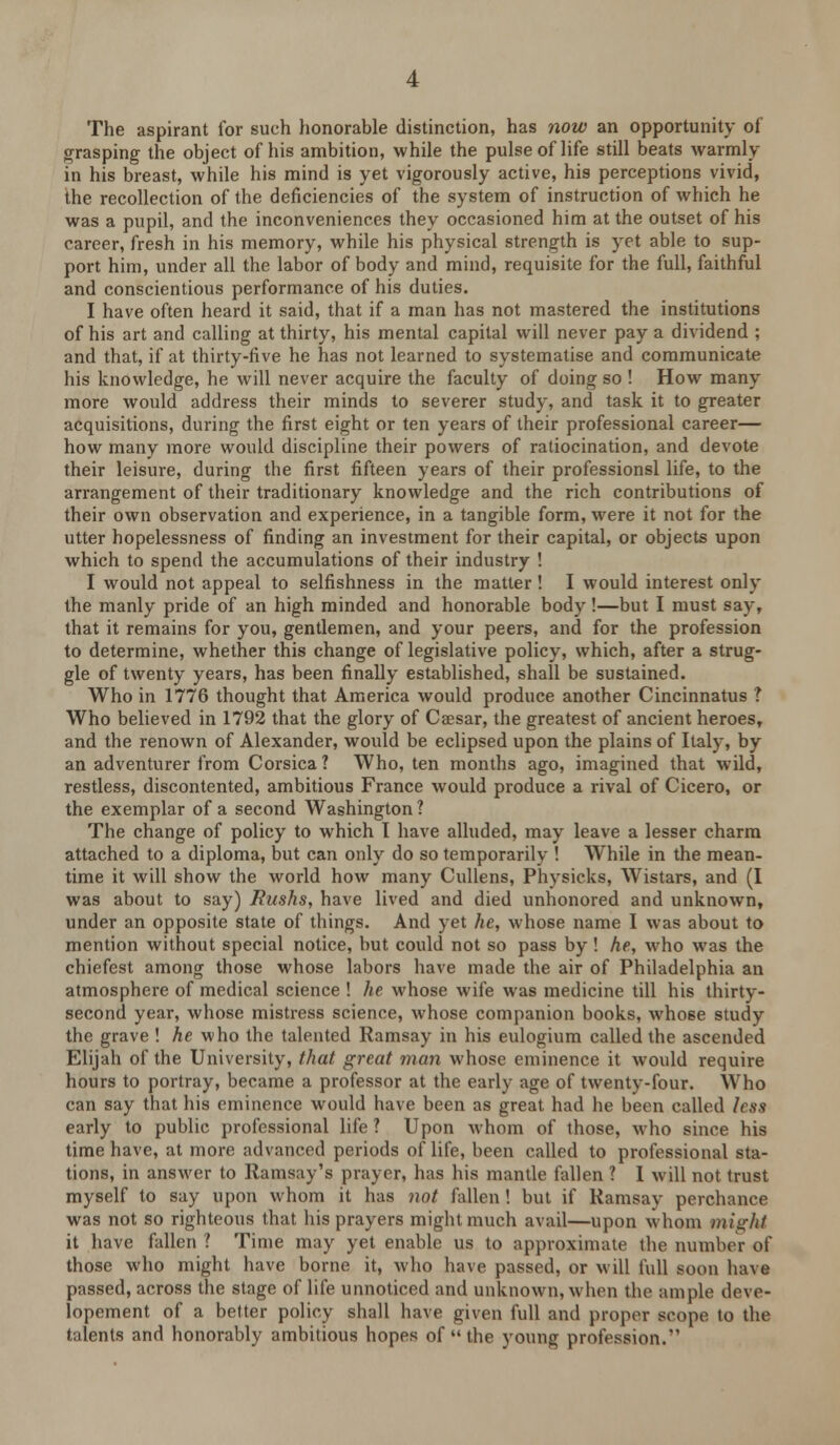 The aspirant for such honorable distinction, has now an opportunity of grasping the object of his ambition, while the pulse of life still beats warmly in his breast, while his mind is yet vigorously active, his perceptions vivid, the recollection of the deficiencies of the system of instruction of which he was a pupil, and the inconveniences they occasioned him at the outset of his career, fresh in his memory, while his physical strength is yet able to sup- port him, under all the labor of body and mind, requisite for the full, faithful and conscientious performance of his duties. I have often heard it said, that if a man has not mastered the institutions of his art and calling at thirty, his mental capital will never pay a dividend ; and that, if at thirty-five he has not learned to systematise and communicate his knowledge, he will never acquire the faculty of doing so ! How many more would address their minds to severer study, and task it to greater acquisitions, during the first eight or ten years of their professional career— how many more would discipline their powers of ratiocination, and devote their leisure, during the first fifteen years of their professionsl life, to the arrangement of their traditionary knowledge and the rich contributions of their own observation and experience, in a tangible form, were it not for the utter hopelessness of finding an investment for their capital, or objects upon which to spend the accumulations of their industry ! I would not appeal to selfishness in the matter ! I would interest only the manly pride of an high minded and honorable body !—but I must say, that it remains for you, gentlemen, and your peers, and for the profession to determine, whether this change of legislative policy, which, after a strug- gle of twenty years, has been finally established, shall be sustained. Who in 1776 thought that America would produce another Cincinnatus ? Who believed in 1792 that the glory of Caesar, the greatest of ancient heroes, and the renown of Alexander, would be eclipsed upon the plains of Italy, by an adventurer from Corsica? Who, ten months ago, imagined that wild, restless, discontented, ambitious France would produce a rival of Cicero, or the exemplar of a second Washington ? The change of policy to which I have alluded, may leave a lesser charm attached to a diploma, but can only do so temporarily ! While in the mean- time it will show the world how many Cullens, Physicks, Wistars, and (I was about to say) Rushs, have lived and died unhonored and unknown, under an opposite state of things. And yet he, whose name I was about to mention without special notice, but could not so pass by! he, who was the chiefest among those whose labors have made the air of Philadelphia an atmosphere of medical science ! he whose wife was medicine till his thirty- second year, whose mistress science, whose companion books, whose study the grave ! he who the talented Ramsay in his eulogium called the ascended Elijah of the University, that great man whose eminence it would require hours to portray, became a professor at the early age of twenty-four. Who can say that his eminence would have been as great had he been called less early to public professional life ? Upon whom of those, who since his time have, at more advanced periods of life, been called to professional sta- tions, in answer to Ramsay's prayer, has his mantle fallen ? I will not trust myself to say upon whom it has not fallen ! but if Ramsay perchance was not so righteous that his prayers might much avail—upon whom might it have fallen ? Time may yet enable us to approximate the number of those who might have borne it, who have passed, or will full soon have passed, across the stage of life unnoticed and unknown, when the ample deve- lopement of a better policy shall have given full and proper scope to the talents and honorably ambitious hopes of  the young profession.