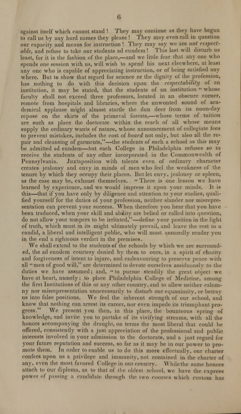 against itself which cannot stand ! They may continue as they have begun to call us by any hard names they please ! They may even call in question our capacity and means for instruction ! They may say we are not respect- able, and refuse to take our students ad eundem! This last will disturb us least, for it is the fashion of the place,—and we little fear that any one who spends one session with us, will wish to spend his next elsewhere, at least any one who is capable of appreciating instruction, or of being satisfied any where. But to show that regard for science or the dignity of the profession, has nothing to do with this decision upon the respectability of an institution, it may be stated, that the students of an institution  whose faculty shall not exceed three professors, located in an obscure corner, remote from hospitals and libraries, where the unwonted sound of aca- demical applause might almost startle the dun deer from its noon-day repose on the skirts of the primeval forests,—whose terms of tuition are such as place the doctorate within the reach of all whose means supply the ordinary wants of nature, whose announcement of collegiate fees to prevent mistakes, includes the cost of board not only, but also all the re- pair and cleansing of garments,—the students of such a school as this may be admitted ad eundem—but each College in Philadelphia refuses so to receive the students of any other incorporated in the Commonwealth of Pennsylvania. Juxtaposition with talents even of ordinary character creates jealousy and envy in minds of men who feel the weakness of the tenure by which they occupy their places. But let envy, jealousy or spleen, as the case may be, exhaust themselves.  There is one lesson we have learned by experience, and we would impress it upon your minds. It is this—that if you have only by diligence and attention to your studies, quali- fied yourself for the duties of your profession, neither slander nor misrepre- sentation can prevent your success. When therefore you hear that you have been traduced, when your skill and ability are belied or called into question, do not allow your tempers to be irritated,—define your position in the light of truth, which must in its might ultimately prevail, and leave the rest to a candid, a liberal and intelligent public, who will most assuredly render you in the end a righteous verdict in the premises. We shall extend to the students of the schools by which we are surround- ed, the ad eundem courtesy denied by them to ours, in a spirit of charity and forgiveness of intent to injure, and endeavouring to preserve peace with all men of good will, are determined to devote ourselves assiduously to the duties we have assumed; and, to pursue steadily the great object we have at heart, namely; to place Philadelphia College of Medicine, among the first Institutions of this or any other country, and to allow neither calum- ny nor misrepresentation unnecessarily to disturb our equanimity, or betray us into false positions. We feel the inherent strength of our school, and know that nothing can arrest its career, nor even impede its triumphant pro- gress. We present you then, in this place, the bounteous spring of knowledge, and invite you to partake of its vivifying streams, with all the honors accompanying the draught, on terms the most liberal that could be offered, consistently with a just appreciation of the professional and public interests involved in your admission to the doctorate, and a just regard for your future reputation and success, so far as it may be in our power to pro- mote them. In order to enable us to do this more effectually, our charter confers upon us a privilege and immunity, not contained in the charter of any, even the most favored College in our country. While the same honors attach to our diploma, as to that of the oldest school, we have the express power of passing a candidate through tho two courses which custom has
