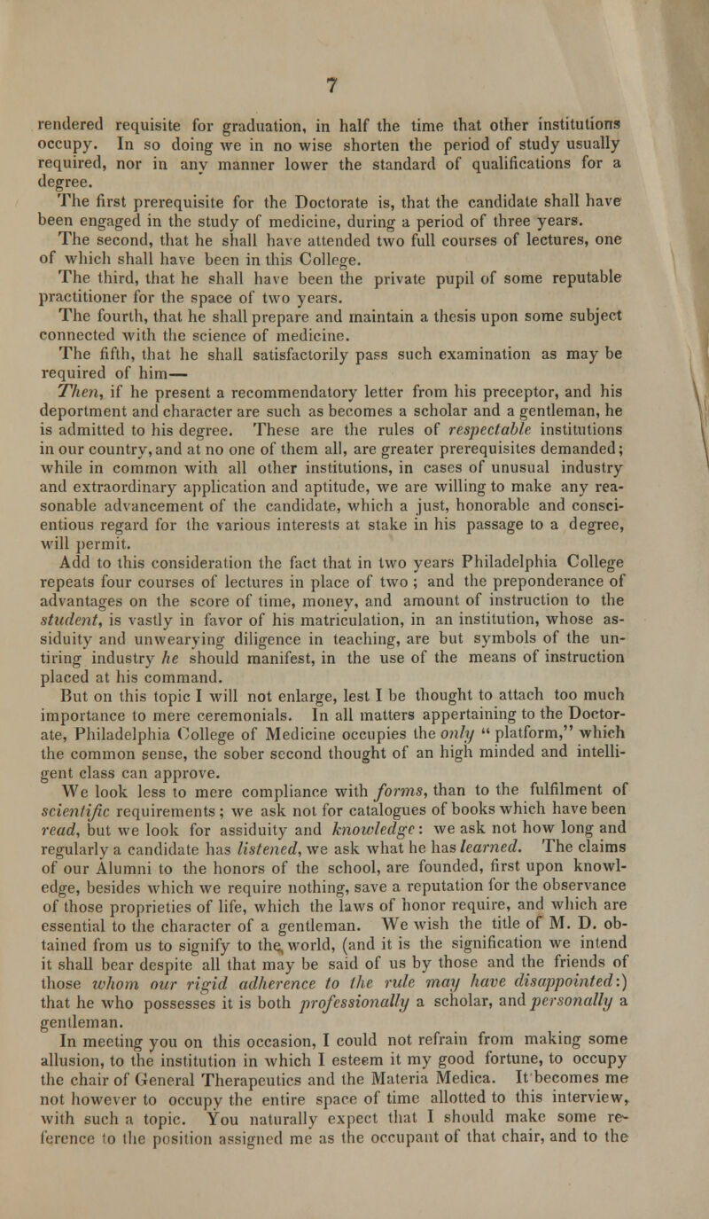 rendered requisite for graduation, in half the time that other institutions occupy. In so doing we in no wise shorten the period of study usually required, nor in any manner lower the standard of qualifications for a degree. The first prerequisite for the Doctorate is, that the candidate shall have been engaged in the study of medicine, during a period of three years. The second, that he shall have attended two full courses of lectures, one of which shall have been in this College. The third, that he shall have been the private pupil of some reputable practitioner for the space of two years. The fourth, that he shall prepare and maintain a thesis upon some subject connected with the science of medicine. The fifth, that he shall satisfactorily pass such examination as may be required of him— Then, if he present a recommendatory letter from his preceptor, and his deportment and character are such as becomes a scholar and a gentleman, he is admitted to his degree. These are the rules of respectable institutions in our country,and at no one of them all, are greater prerequisites demanded; while in common with all other institutions, in cases of unusual industry and extraordinary application and aptitude, we are willing to make any rea- sonable advancement of the candidate, which a just, honorable and consci- entious regard for the various interests at stake in his passage to a degree, will permit. Add to this consideration the fact that in two years Philadelphia College repeats four courses of lectures in place of two ; and the preponderance of advantages on the score of time, money, and amount of instruction to the student, is vastly in favor of his matriculation, in an institution, whose as- siduity and unwearying diligence in teaching, are but symbols of the un- tiring industry he should manifest, in the use of the means of instruction placed at his command. But on this topic I will not enlarge, lest I be thought to attach too much importance to mere ceremonials. In all matters appertaining to the Doctor- ate, Philadelphia College of Medicine occupies the only  platform, which the common sense, the sober second thought of an high minded and intelli- gent class can approve. We look less to mere compliance with forms, than to the fulfilment of scientific requirements ; we ask not for catalogues of books which have been read, but we look for assiduity and knowledge: we ask not how long and regularly a candidate has listened, we ask what he has learned. The claims of our Alumni to the honors of the school, are founded, first upon knowl- edge, besides which we require nothing, save a reputation for the observance of those proprieties of life, which the laws of honor require, and which are essential to the character of a gentleman. We wish the title of M. D. ob- tained from us to signify to the, world, (and it is the signification we intend it shall bear despite all that may be said of us by those and the friends of those whom our rigid adherence to the rule may have disappointed:) that he who possesses it is both professionally a scholar, and personally a gentleman. In meeting you on this occasion, I could not refrain from making some allusion, to the institution in which I esteem it my good fortune, to occupy the chair of General Therapeutics and the Materia Medica. It becomes me not however to occupy the entire space of time allotted to this interview, with such a topic. You naturally expect that I should make some re- ference to the position assigned me as the occupant of that chair, and to the