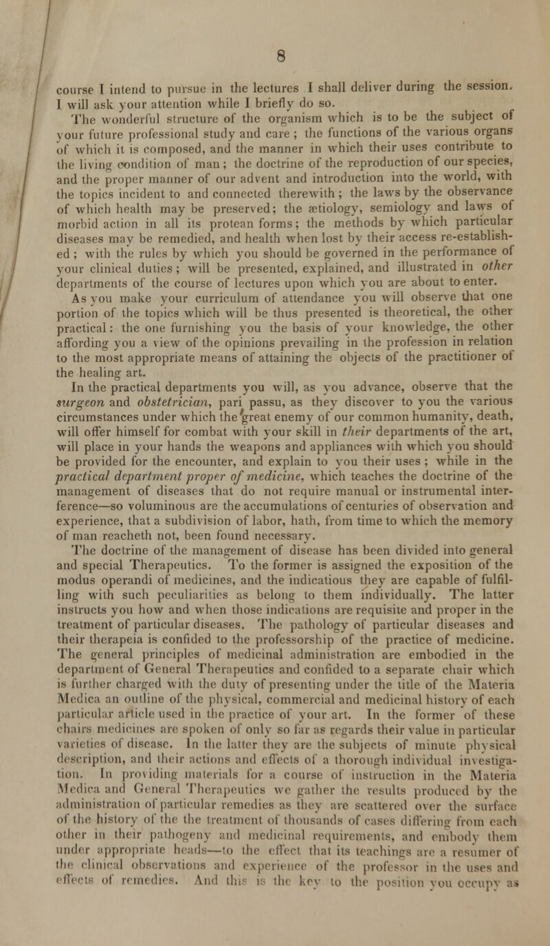 course I intend to pursue in the lectures I shall deliver during the session. I will ask your attention while I briefly do so. The wonderful structure of the organism which is to be the subject of your future professional study and care ; the functions of the various organs of which it is composed, and the manner in which their uses contribute to the living condition of man; the doctrine of the reproduction of our species, and the proper manner of our advent and introduction into the world, with the topics incident to and connected therewith; the laws by the observance of which health may be preserved; the aetiology, semiology and laws of morbid action in all its protean forms; the methods by which particular diseases may be remedied, and health when lost by their access re-establish- ed ; with the rules by which you should be governed in the performance of your clinical duties ; will be presented, explained, and illustrated in other departments of the course of lectures upon which you are about to enter. As you make your curriculum of attendance you will observe that one portion of the topics which will be thus presented is theoretical, the other practical: the one furnishing you the basis of your knowledge, the other affording you a view of the opinions prevailing in the profession in relation to the most appropriate means of attaining the objects of the practitioner of the healing art. In the practical departments you will, as you advance, observe that the surgeon and obstetrician, pari passu, as they discover to you the various circumstances under which the great enemy of our common humanity, death, will offer himself for combat with your skill in their departments of the art, will place in your hands the weapons and appliances wilh which you should be provided for the encounter, and explain to you their uses ; while in the practical department proper of medicine, which teaches the doctrine of the management of diseases that do not require manual or instrumental inter- ference—so voluminous are the accumulations of centuries of observation and experience, that a subdivision of labor, hath, from time to which the memory of man reacheth not, been found necessary. The doctrine of the management of disease has been divided into general and special Therapeutics. To the former is assigned the exposition of the modus operandi of medicines, and the indications they are capable of fulfil- ling with such peculiarities as belong to them individually. The latter instructs you how and when those indications are requisite and proper in the treatment of particular diseases. The pathology of particular diseases and their therapeia is confided to the professorship of the practice of medicine. The general principles of medicinal administration are embodied in the department of General Therapeutics and confided to a separate chair which is further charged wilh the duty of presenting under the title of the Materia Medica an outline of the physical, commercial and medicinal history of each particular article used in the practice of your art. In the former of these chairs medicines are spoken of only so far as regards their value in particular varieties of disease. In the latter they are the subjects of minute physical description, and their actions and effects of a thorough individual imestiga- tion. In providing materials for a course of instruction in the Materia Medica and General Therapeutics we gather the results produced by the administration of particular remedies as they are scattered over the surface of the history of the the treatment of thousands of cases differing from each other in their pathogeny and medicinal requirements, and embody them under appropriate heads—to the effect that its teachings are a resumer o( the clinical observations ami experience of the professor in the uses and effe< i of remedies. And this is the key to the position you occupy as