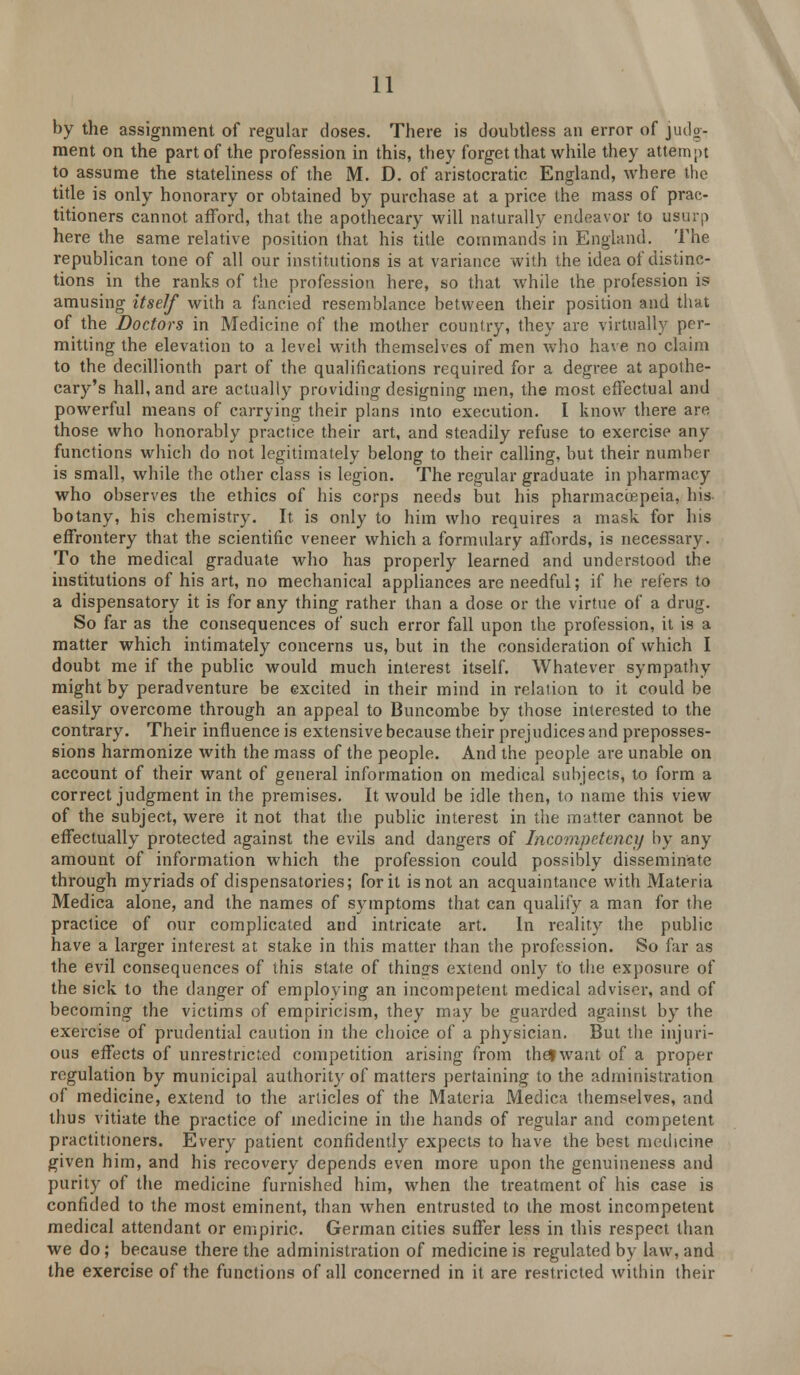 by the assignment of regular doses. There is doubtless an error of judg- ment on the part of the profession in this, they forget that while they attempt to assume the stateliness of the M. D. of aristocratic England, where the title is only honorary or obtained by purchase at a price the mass of prac- titioners cannot afford, that the apothecary will naturally endeavor to usurp here the same relative position that his title commands in England. The republican tone of all our institutions is at variance with the idea of distinc- tions in the ranks of the profession here, so that while the profession is amusing itself with a fancied resemblance between their position and that of the Doctors in Medicine of the mother country, they are virtually per- mitting the elevation to a level with themselves of men who have no claim to the decillionth part of the qualifications required for a degree at apothe- cary's hall, and are actually providing designing men, the most effectual and powerful means of carrying their plans into execution. I know there are those who honorably practice their art, and steadily refuse to exercise any functions which do not legitimately belong to their calling, but their number is small, while the other class is legion. The regular graduate in pharmacy who observes the ethics of his corps needs but his pharmacoepeia, bis botany, his chemistry. It is only to him who requires a mask for his effrontery that the scientific veneer which a formulary affords, is necessary. To the medical graduate who has properly learned and understood the institutions of his art, no mechanical appliances are needful; if he refers to a dispensatory it is for any thing rather than a dose or the virtue of a drug. So far as the consequences of such error fall upon the profession, it is a matter which intimately concerns us, but in the consideration of which I doubt me if the public would much interest itself. Whatever sympathy might by peradventure be excited in their mind in relation to it could be easily overcome through an appeal to Buncombe by those interested to the contrary. Their influence is extensive because their prej udices and preposses- sions harmonize with the mass of the people. And the people are unable on account of their want of general information on medical subjects, to form a correct judgment in the premises. It would be idle then, to name this view of the subject, were it not that the public interest in the matter cannot be effectually protected against the evils and dangers of Incompetency by any amount of information which the profession could possibly disseminate through myriads of dispensatories; for it is not an acquaintance with Materia Medica alone, and the names of symptoms that can qualify a man for the practice of our complicated and intricate art. In reality the public have a larger interest at stake in this matter than the profession. So far as the evil consequences of this state of things extend only to the exposure of the sick to the danger of employing an incompetent medical adviser, and of becoming the victims of empiricism, they may be guarded against by the exercise of prudential caution in the choice of a physician. But the injuri- ous effects of unrestricted competition arising from the?want of a proper regulation by municipal authority of matters pertaining to the administration of medicine, extend to the articles of the Materia Medica themselves, and thus vitiate the practice of medicine in the hands of regular and competent practitioners. Every patient confidently expects to have the best medicine given him, and his recovery depends even more upon the genuineness and purity of the medicine furnished him, when the treatment of his case is confided to the most eminent, than when entrusted to the most incompetent medical attendant or empiric. German cities suffer less in this respect than we do; because there the administration of medicine is regulated by law, and the exercise of the functions of all concerned in it are restricted within their