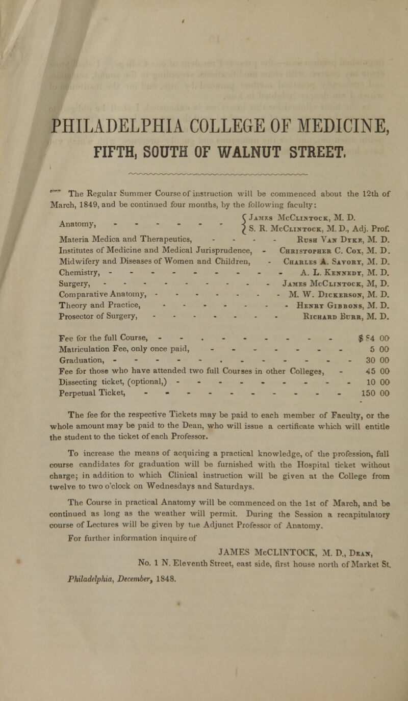 PHILADELPHIA COLLEGE OF MEDICINE, FIFTH, SOUTH OF WALNUT STREET. * The Regular Summer Course of instruction will be commenced about the 12th of March, 1849, and be continued four months, by the following faculty: CJames McCiintock, M. D. Anatomy' I S. R. McClintock, M. D., Adj. Prof. Materia Medica and Therapeutics, .... Rush Van Dyke, M. D. Institutes of Medicine and Medical Jurisprudence, - Christopher C. Cox. M. D. Midwifery and Diseases of Women and Children, - Charles A. Savory, M. D. Chemistry, --------- A. L. Kennedy, M. D. Surgery, James McClintock, M, D. Comparative Anatomy, M. W. Dickerson, M. D. Theory and Practice, Henry Gibbons, M. D. Prosector of Surgery, Richard Burr, M. D. Fee for the full Course, - $ F4 00 Matriculation Fee, only once paid, --...._ 5 00 Graduation, 30 00 Fee for those who have attended two full Courses in other Colleges, - 45 00 Dissecting ticket, (optional,) ---_--_.. 10 00 Perpetual Ticket, -- 150 00 The fee for the respective Tickets may be paid to each member of Faculty, or the whole amount may be paid to the Dean, who will issue a certificate which will entitle the student to the ticket of each Professor. To increase the means of acquiring a practical knowledge, of the profession, full course candidates for graduation will be furnished with the Hospital ticket without charge; in addition to which Clinical instruction will be given at the College from twelve to two o'clock on Wednesdays and Saturdays. The Course in practical Anatomy will be commenced on the 1st of March, and be continued as long as the weather will permit. During the Session a recapitulatory course of Lectures will be given by tue Adjunct Professor of Anatomy. For further information inquire of JAMES McCLINTOCK, M. D., Dkan, No. 1 N. Eleventh Street, east side, first house north of Market St. Philadelphia, December■, 1848.