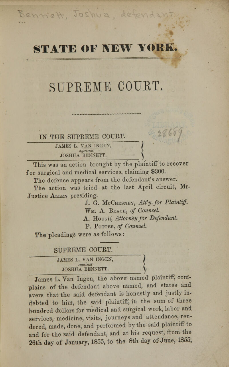 ' -% STATE OF NEW YORK. SUPREME COURT. IN THE SUPREME COURT. JAMES L. VAN INGEN. again at JOSHUA BENNETT. This was an action brought by the plaintiff to recover for surgical and medical services, claiming $300. The defence appears from the defendant's answer. The action was tried at the last April circuit, Mr. Justice Allen presiding. J. G. McChesney, AWy. for Plaintiff. Wm. A. Beach, of Counsel. A. Hough, Attorney for Defendant. P. Potter, of Counsel. The pleadings were as follows: SUPREME COURT. JAMES L. VAN INGEN, against JOSHUA BENNETT. James L. Van Ingen, the above named plaintiff, com- plains of the defendant above named, and states and avers that the said defendant is honestly and justly in- debted to him, the said plaintiff, in the sum of three hundred dollars for medical and surgical work, labor and services, medicine, visits, journeys and attendance, ren- dered, made, done, and performed by the said plaintiff to and for the 'said defendant, and at his request, from the 26th day of January, 1855, to the 8th day of June, 1855,