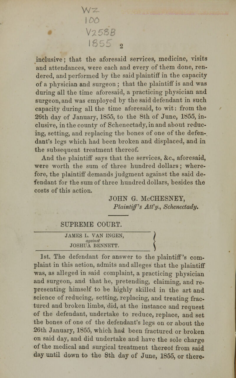 100 1855 2 inclusive; that the aforesaid services, medicine, visits and attendances, were each and every of them done, ren- dered, and performed by the said plaintiff in the capacity of a physician and surgeon ; that the plaintiff is and was during all the time aforesaid, a practicing physician and surgeon, and was employed by the said defendant in such capacity during all the time aforesaid, to wit: from the 26th day of January, 1855, to the 8th of June, 1855, in- clusive, in the county of Schenectady, in and about reduc- ing, setting, and replacing the bones of one of the defen-. dant's legs which had been broken and displaced, and in the subsequent treatment thereof. And the plaintiff says that the services, &c, aforesaid, were worth the sum of three hundred dollars ; where- fore, the plaintiff demands judgment against the said de- fendant for the sum of three hundred dollars, besides the costs of this action. JOHN G. McCHESNEY, Plaintiff's Alfy., Schenectady. SUPREME COURT. JAMES L. VAN INGEN, against JOSHUA BENNETT. 1st. The defendant for answer to the plaintiff's com- plaint in this action, admits and alleges that the plaintiff was, as alleged in said complaint, a practicing physician and surgeon, and that he, pretending, claiming, and re- presenting himself to be highly skilled in the art and science of reducing, setting, replacing, and treating frac- tured and broken limbs, did, at the instance and request of the defendant, undertake to reduce, replace, and set the bones of one of the defendant's legs on or about the 26th January, 1855, which had been fractured or broken on said day, and did undertake and have the sole charge of the medical and surgical treatment thereot from said day until down to the 8th day of June, 1855, or there-