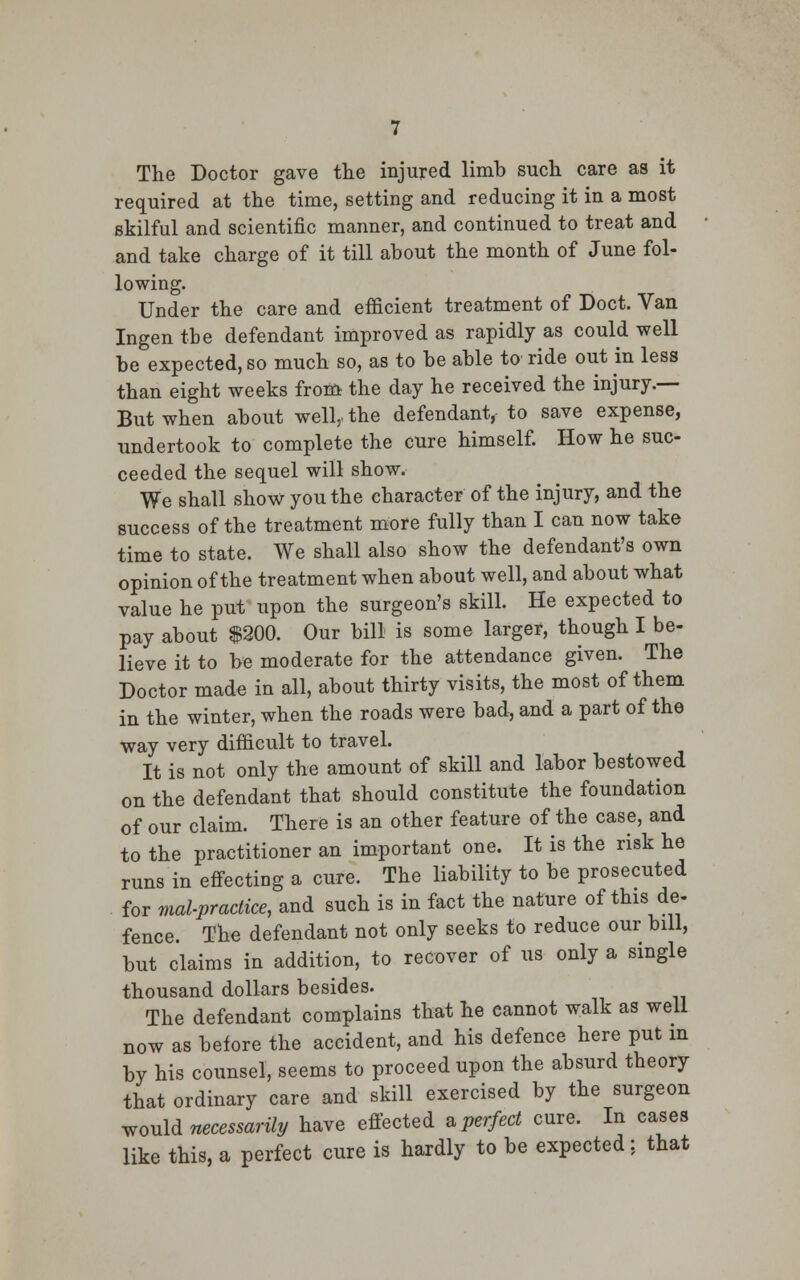 The Doctor gave the injured limb such care as it required at the time, setting and reducing it in a most skilful and scientific manner, and continued to treat and and take charge of it till about the month of June fol- lowing. Under the care and efficient treatment of Doct. Van Ingen the defendant improved as rapidly as could well be expected, so much so, as to be able to ride out in less than eight weeks from the day he received the injury.— But when about well,, the defendant, to save expense, undertook to complete the cure himself. How he suc- ceeded the sequel will show. We shall show you the character of the injury, and the success of the treatment more fully than I can now take time to state. We shall also show the defendant's own opinion of the treatment when about well, and about what value he put upon the surgeon's skill. He expected to pay about $200. Our bill is some larger, though I be- lieve it to be moderate for the attendance given. The Doctor made in all, about thirty visits, the most of them in the winter, when the roads were bad, and a part of the way very difficult to travel. It is not only the amount of skill and labor bestowed on the defendant that should constitute the foundation of our claim. There is an other feature of the case, and to the practitioner an important one. It is the risk he runs in effecting a cure. The liability to be prosecuted for malpractice, and such is in fact the nature of this de- fence. The defendant not only seeks to reduce our bill, but claims in addition, to recover of us only a single thousand dollars besides. The defendant complains that he cannot walk as well now as before the accident, and his defence here put in by his counsel, seems to proceed upon the absurd theory that ordinary care and skill exercised by the surgeon would necessarily have effected a perfect cure. In cases like this, a perfect cure is hardly to be expected: that