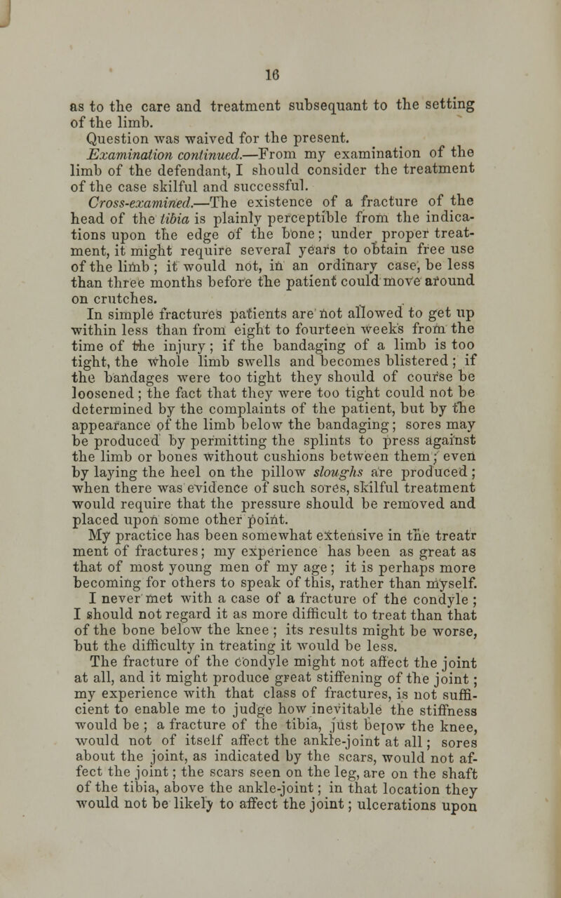 as to the care and treatment subsequant to the setting of the limb. Question was waived for the present. Examination continued.—From my examination of the limb of the defendant, I should consider the treatment of the case skilful and successful. Cross-examined.—The existence of a fracture of the head of the tibia is plainly perceptible from the indica- tions upon the edge of the bone; under proper treat- ment, it might require several years to obtain free use of the limb; it would not, in an ordinary case, be less than three months before the patient could move afound on crutches. In simple fractures patients are not allowed to get up within less than from eight to fourteen week's from the time of the injury; if the bandaging of a limb is too tight, the Whole limb swells and becomes blistered; if the bandages were too tight they should of course be loosened; the fact that they were too tight could not be determined by the complaints of the patient, but by the appearance of the limb below the bandaging; sores may be produced by permitting the splints to press against the limb or bones without cushions between them; even by laying the heel on the pillow sloughs are produced; when there was evidence of such sores, skilful treatment would require that the pressure should be removed and placed upon some other point. My practice has been somewhat extensive in the treatr ment of fractures; my experience has been as great as that of most young men of my age ; it is perhaps more becoming for others to speak of this, rather than myself. I never met with a case of a fracture of the condyle ; I should not regard it as more difficult to treat than that of the bone below the knee ; its results might be worse, but the difficulty in treating it would be less. The fracture of the Condyle might not affect the joint at all, and it might produce great stiffening of the joint ; my experience with that class of fractures, is not suffi- cient to enable me to judge how inevitable the stiffness would be ; a fracture of the tibia, just BeTow the knee, would not of itself affect the ankle-joint at all; sores about the joint, as indicated by the scars, would not af- fect the joint; the scars seen on the leg, are on the shaft of the tibia, above the ankle-joint; in that location they would not be likely to affect the joint; ulcerations upon