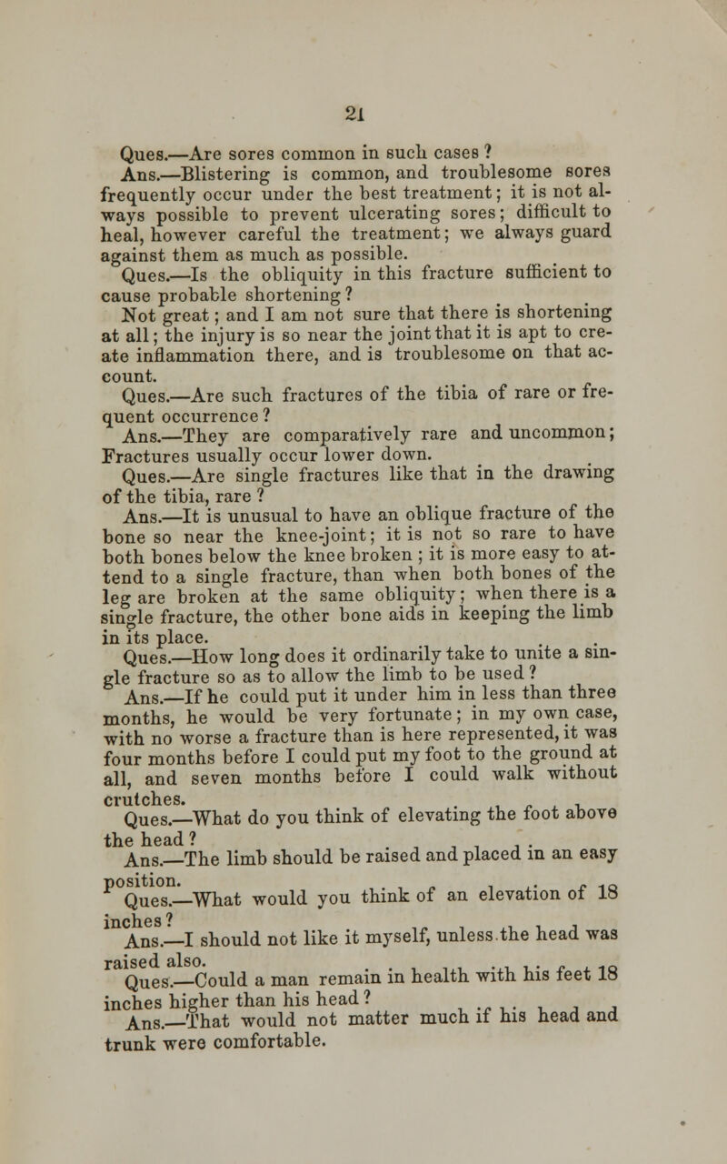 Ques.—Are sores common in suck cases ? Ans.—Blistering is common, and troublesome sores frequently occur under the best treatment; it is not al- ways possible to prevent ulcerating sores; difficult to heal, however careful the treatment; we always guard against them as much as possible. Ques.—Is the obliquity in this fracture sufficient to cause probable shortening ? Not great; and I am not sure that there is shortening at all; the injury is so near the joint that it is apt to cre- ate inflammation there, and is troublesome on that ac- count. Ques.—Are such fractures of the tibia of rare or fre- quent occurrence ? Ans.—They are comparatively rare and uncommon; Fractures usually occur lower down. Ques.—Are single fractures like that in the drawing of the tibia, rare ? Ans.—It is unusual to have an oblique fracture of the bone so near the knee-joint; it is not so rare to have both bones below the knee broken ; it is more easy to at- tend to a single fracture, than when both bones of the leg are broken at the same obliquity; when there is a single fracture, the other bone aids in keeping the limb in its place. Ques.—How long does it ordinarily take to unite a sin- gle fracture so as to allow the limb to be used ? Ans.—If he could put it under him in less than three months, he would be very fortunate; in my own case, with no worse a fracture than is here represented, it was four months before I could put my foot to the ground at all, and seven months before I could walk without crutches. Ques.—What do you think of elevating the foot above Ans.—The limb should be raised and placed in an easy P Ques.—What would you think of an elevation of 18 Ans.—I should not like it myself, unless.the head was raised also. . . , ,,, ..i^- * 4. 10 Ques.—Could a man remain in health with his teet IS inches higher than his head? ,*-,.. , ■, j Ans.—That would not matter much if his head and trunk were comfortable.