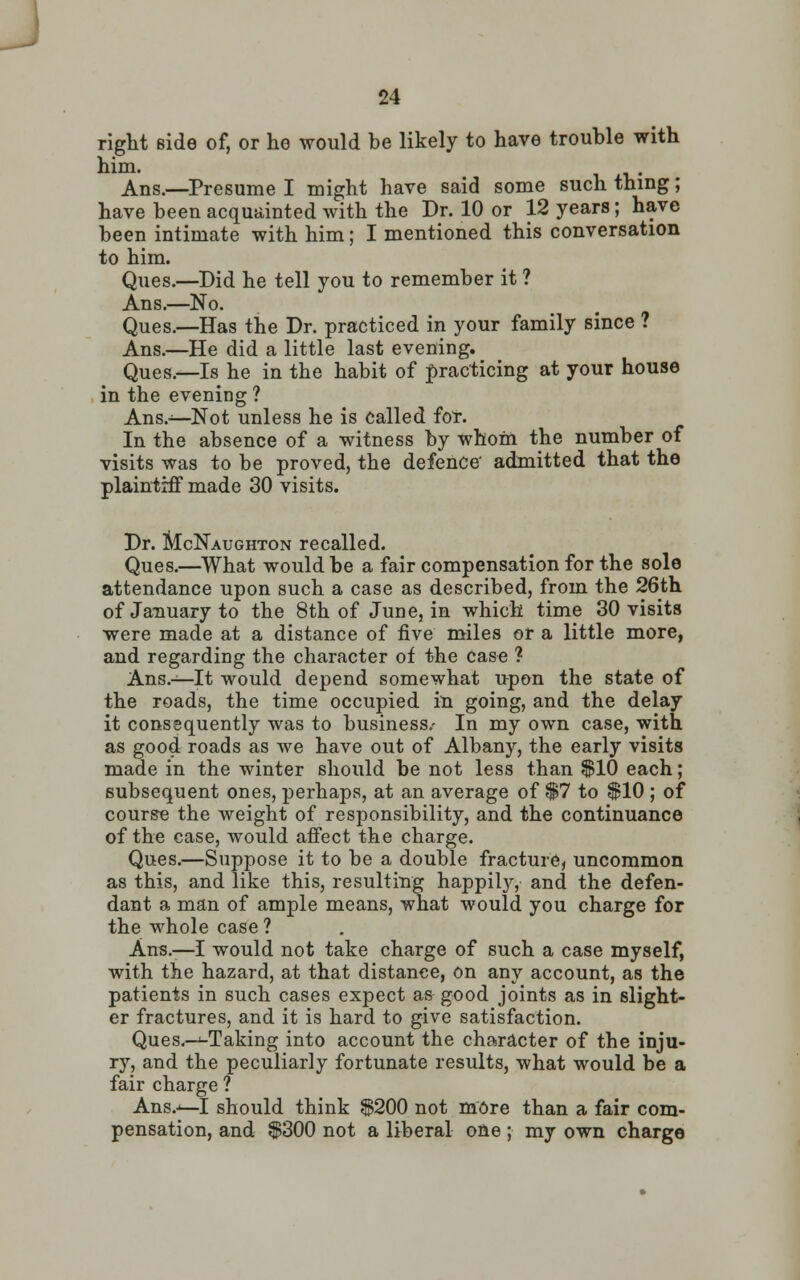 right Bide of, or he would be likely to have trouble with him. Ans.—Presume I might have said some such thing; have been acquainted with the Dr. 10 or 12 years; have been intimate with him; I mentioned this conversation to him. Ques.—Did he tell you to remember it ? Ans.—No. Ques.—Has the Dr. practiced in your family since ? Ans.—He did a little last evening. Ques.—Is he in the habit of practicing at your house in the evening ? Ans.—Not unless he is called for. In the absence of a witness by whom the number of visits was to be proved, the defence admitted that the plaintiff made 30 visits. Dr. McNaughton recalled. Ques.—What would be a fair compensation for the sole attendance upon such a case as described, from the 26th of January to the 8th of June, in which time 30 visits were made at a distance of five miles or a little more, and regarding the character of the case ? Ans.—It would depend somewhat upon the state of the roads, the time occupied in going, and the delay it consequently was to business.- In my own case, with as good roads as we have out of Albany, the early visits made in the winter should be not less than $10 each; subsequent ones, perhaps, at an average of $7 to $10 ; of course the weight of responsibility, and the continuance of the case, would affect the charge. Ques.—Suppose it to be a double fracture, uncommon as this, and like this, resulting happily, and the defen- dant a man of ample means, what would you charge for the whole case ? Ans.—I would not take charge of such a case myself, with the hazard, at that distance, on any account, as the patients in such cases expect as good joints as in slight- er fractures, and it is hard to give satisfaction. Ques.—^Taking into account the character of the inju- ry, and the peculiarly fortunate results, what would be a fair charge ? Ans.—I should think $200 not more than a fair com- pensation, and $300 not a liberal one; my own charge