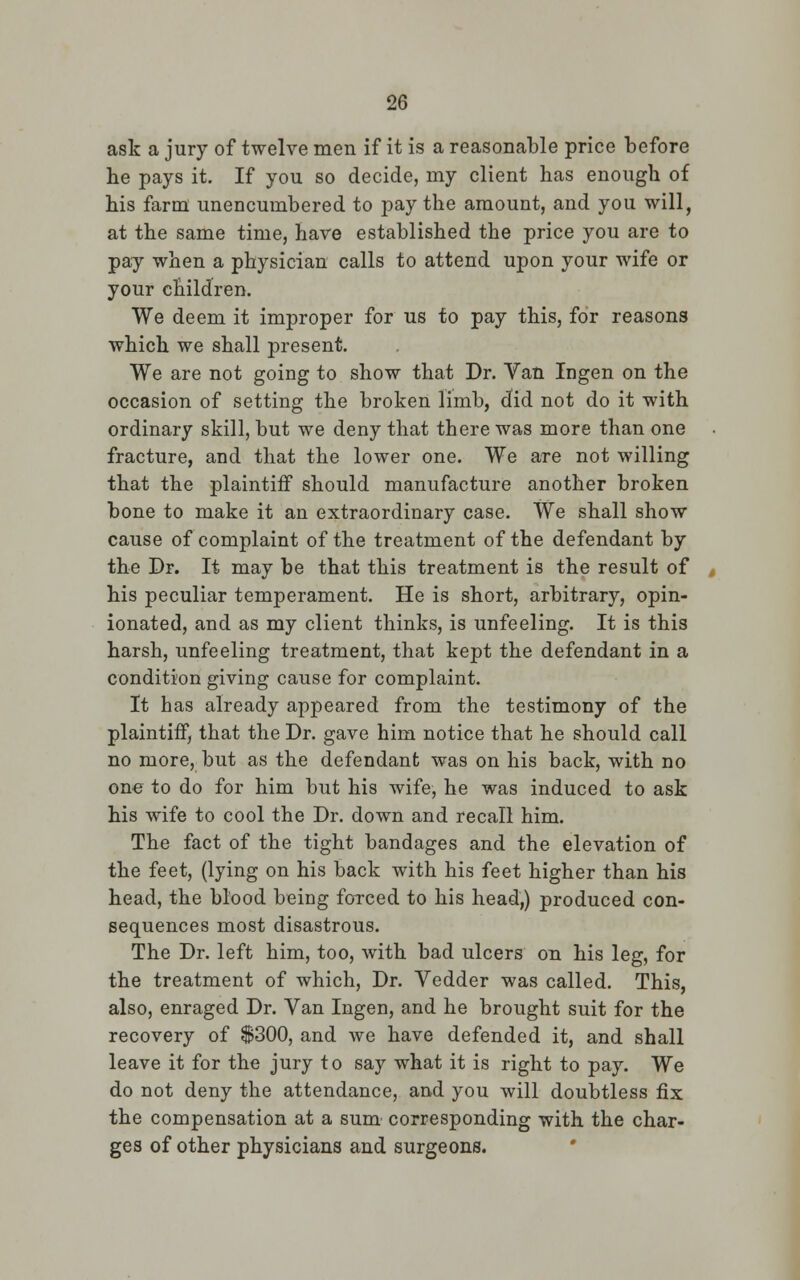 ask a jury of twelve men if it is a reasonable price before be pays it. If you so decide, my client bas enougb of bis farm unencumbered to pay the amount, and you will, at tbe same time, have established the price you are to pay when a physician calls to attend upon your wife or your children. We deem it improper for us to pay this, for reasons which we shall present. We are not going to show that Dr. Van Ingen on the occasion of setting the broken limb, did not do it with ordinary skill, but we deny that there was more than one fracture, and that the lower one. We are not willing that the plaintiff should manufacture another broken bone to make it an extraordinary case. We shall show cause of complaint of the treatment of the defendant by the Dr. It may be that this treatment is the result of his peculiar temperament. He is short, arbitrary, opin- ionated, and as my client thinks, is unfeeling. It is this harsh, unfeeling treatment, that kept the defendant in a condition giving cause for complaint. It has already appeared from the testimony of the plaintiff, that the Dr. gave him notice that he should call no more, but as the defendant was on his back, with no one to do for him but his wife, he was induced to ask his wife to cool the Dr. down and recall him. The fact of the tight bandages and the elevation of the feet, (lying on his back with his feet higher than his head, the blood being forced to his head,) produced con- sequences most disastrous. The Dr. left him, too, with bad ulcers on his leg, for the treatment of which, Dr. Vedder was called. This, also, enraged Dr. Van Ingen, and he brought suit for the recovery of $300, and we have defended it, and shall leave it for the jury to say what it is right to pay. We do not deny the attendance, and you will doubtless fix the compensation at a sum corresponding with the char- ges of other physicians and surgeons.