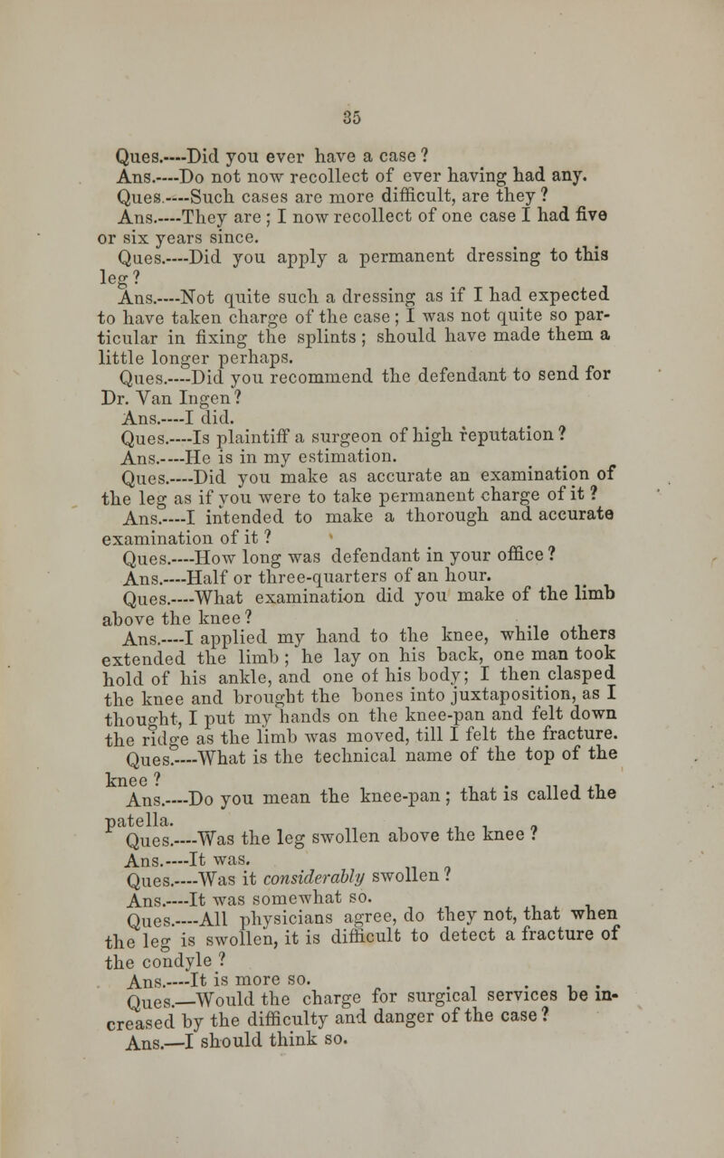 Ques.—Did you ever have a case ? Ans.----Do not now recollect of ever having had any. Ques.—-Such cases are more difficult, are they ? Ans.-—They are ; I now recollect of one case I had five or six years since. Ques.—-Did you apply a permanent dressing to this leg? Ans.—Not quite such a dressing as if I had expected to have taken charge of the case; I was not quite so par- ticular in fixing the splints; should have made them a little longer perhaps. Ques.—-Did you recommend the defendant to send for Dr. Van Ingen? Ans.-—I did. Ques.—-Is plaintiff a surgeon of high reputation? Ans.-—He is in my estimation. Ques.—Did you make as accurate an examination of the leg as if you were to take permanent charge of it ? Ans.—-I intended to make a thorough and accurate examination of it ? Ques.—How long was defendant in your office ? Ans.—-Half or three-quarters of an hour. Ques.—-What examination did you make of the limb above the knee? Ans. I applied my hand to the knee, while others extended the limb ; he lay on his back, one man took hold of his ankle, and one of his body; I then clasped the knee and brought the bones into juxtaposition, as I thought, I put my hands on the knee-pan and felt down the ridge as the limb was moved, till I felt the fracture. Ques?—-What is the technical name of the top of the knee ? Ans. Do you mean the knee-pan; that is called the patella. Ques.—Was the leg swollen above the knee .' Ans.—It was. Ques.—Was it considerably swollen .' Ans.—It was somewhat so. Ques.—-All physicians agree, do they not, that when the leg is swollen, it is difficult to detect a fracture of the condyle ? Ans.—It is more so. . Ques.—Would the charge for surgical services be in- creased by the difficulty and danger of the case? Ans.—I should think so.