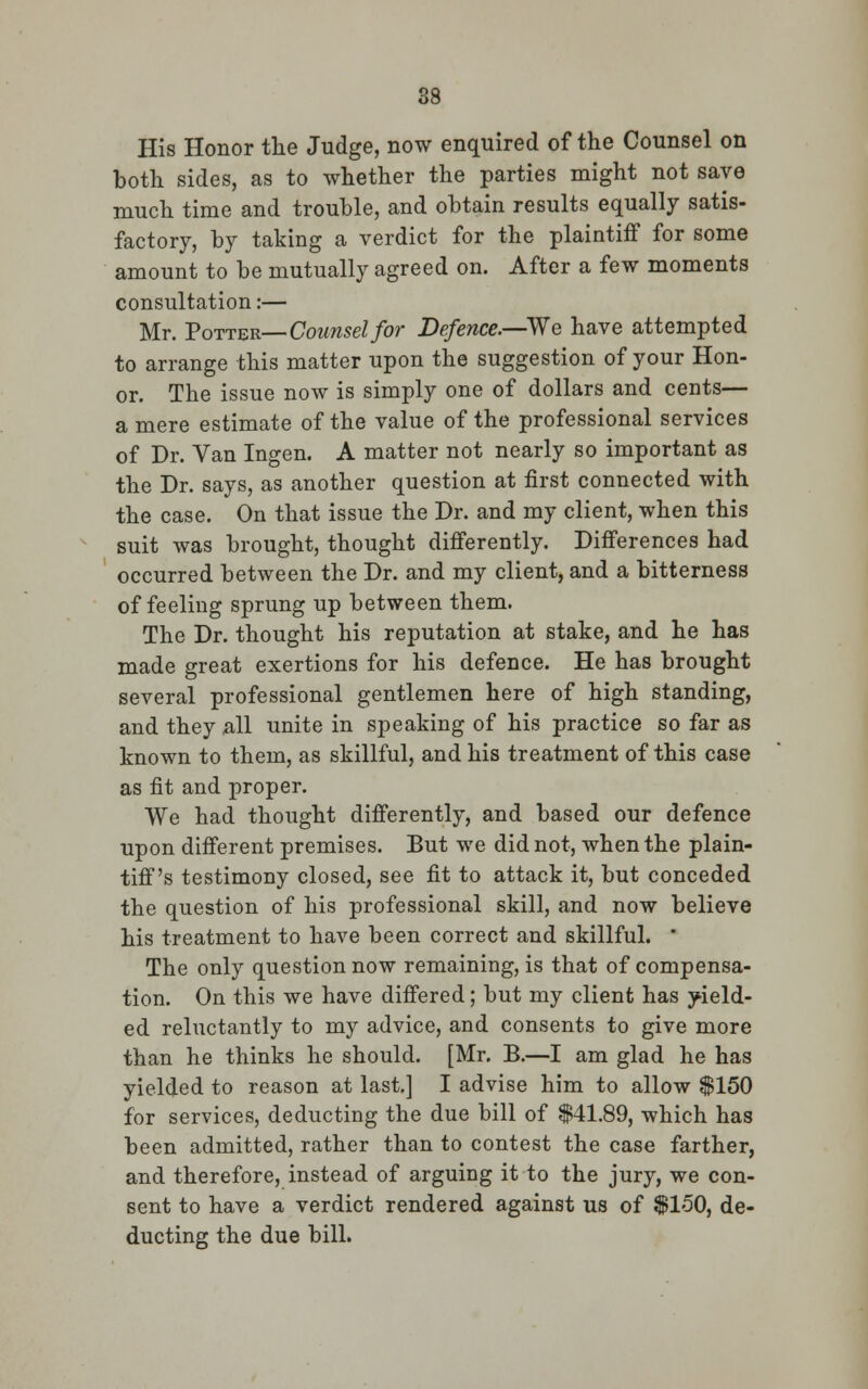 His Honor the Judge, now enquired of the Counsel on both sides, as to whether the parties might not save much time and trouble, and obtain results equally satis- factory, by taking a verdict for the plaintiff for some amount to be mutually agreed on. After a few moments consultation:— Mr. Potter— Counsel for Defence.—-We have attempted to arrange this matter upon the suggestion of your Hon- or. The issue now is simply one of dollars and cents— a mere estimate of the value of the professional services of Dr. Van Ingen. A matter not nearly so important as the Dr. says, as another question at first connected with the case. On that issue the Dr. and my client, when this suit was brought, thought differently. Differences had occurred between the Dr. and my client, and a bitterness of feeling sprung up between them. The Dr. thought his reputation at stake, and he has made great exertions for his defence. He has brought several professional gentlemen here of high standing, and they all unite in speaking of his practice so far as known to them, as skillful, and his treatment of this case as fit and proper. We had thought differently, and based our defence upon different premises. But we did not, when the plain- tiff's testimony closed, see fit to attack it, but conceded the question of his professional skill, and now believe his treatment to have been correct and skillful. * The only question now remaining, is that of compensa- tion. On this we have differed; but my client has yield- ed reluctantly to my advice, and consents to give more than he thinks he should. [Mr. B.—I am glad he has yielded to reason at last.] I advise him to allow $150 for services, deducting the due bill of $41.89, which has been admitted, rather than to contest the case farther, and therefore, instead of arguing it to the jury, we con- sent to have a verdict rendered against us of $150, de- ducting the due bill.