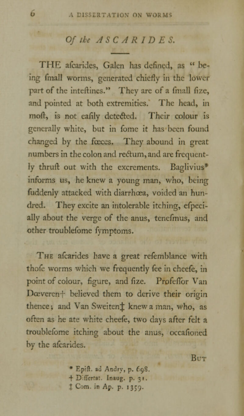 Of;- RID. rHE afcarides, Galen has defined, as  bei ing fmall worms, generated chiefly in the louvr r of the inteftincs. They ;irc of a final] fi/.c, and pointed at both extremities. The head, in moft, is not eafily detected. Their colour is generally white, but in fome it has been found changed by the fecces. They abound in great numbers in the colon and rectum, and are frequent- ly thruft out with the excrements. Baglivius* informs us, he knew a young man, who, being fuddenly attacked with diarrhoea, voided an hun- dred. They excite an intolerable itching, cfpeci- ally about the verge of the anus, tcnefmus, and other troublefomc fymptoms. The afcarides have a great refemblancc with thofe worms which we frequently fee In chcefe, in point of colour, figure, and fize. Profeflbr Van Dceverenr believed them to derive their origin thence; and Van Sweiten^ knew a man, who, as often as he ate white cheefe, two days after felt a troublefome itching about the anus, occafioned by the afcarides. But * Eplft. au Andrv, p. 698. •f D fTerra:. Inaug. p. 3 1.