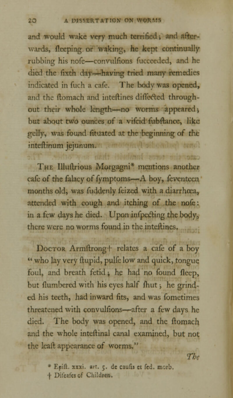 ISVERT I ' would wake very much is, fleeping or waking, he kept continually rubbing his r.ofe—convulfions fllCCCeded, and he died the flxth day—having tried many remed indicated in fuch a cafe. The b* :ied, and the flomach and inteftines di fleeted through- out their whole length—no worms appeared \ but about two ounces of a vifcid fubftance, lik^: gelly, was found iituated at the beginning of ; inteftinum jejunum. The Illuftrious Morgagni* mentions another cafe of the falacy of fymptoms—A boy, fevem. months old, was fuddenly feized with a diarrlura, attended with cough and itching of the nofe: in a few days lie died. Upon infpecting the body, there were no worms found in the inteftines, Doctor Armftrongf relates a cafe of a boy  who lay very ftupid, pulfe low and quick, tongue foul, and breath fetid i he had no found fleep, but (lumbered with his eyes half mut; he grind- ed his teeth, had inward fits, and was fometimes threatened with convulfions—after a few days he died. The body was opened, and the ftomach and the whole inteftinal canal examined, but not the leaft appearance of worms. tbc * Epift. xxxi. art. 5. dc caufii ct fed. BOrb. ■\ DifcaTcJof Children.