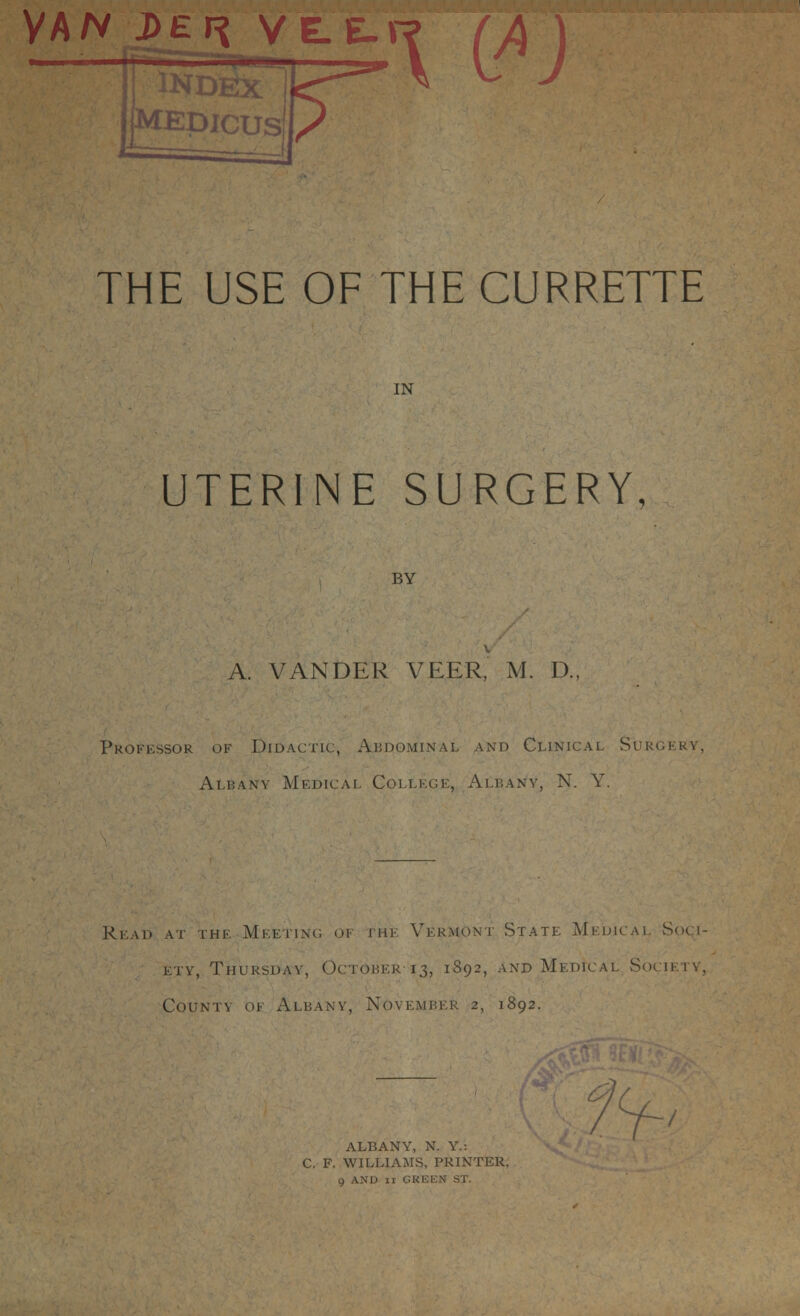 VAN J>Ef% VE.E.V 11 lNDfiX~ THE USE OF THE CURRETTE IN UTERINE SURGERY, BY A. VANDER VEER, M. D., Professor of Didactic, Abdominal and Clinical Surgery Albany Medical College, Albany, N. Y. Read at the Meeting of the Vermont State Medical Sou- I^jTVety, Thursday, October 13, 1892, and Medical Society, County of Albany, November 2, 1892. Al/DftlV I , IN. 1.- C F. WILLIAMS, PRINTER, 9 AND 11 GREEN ST.