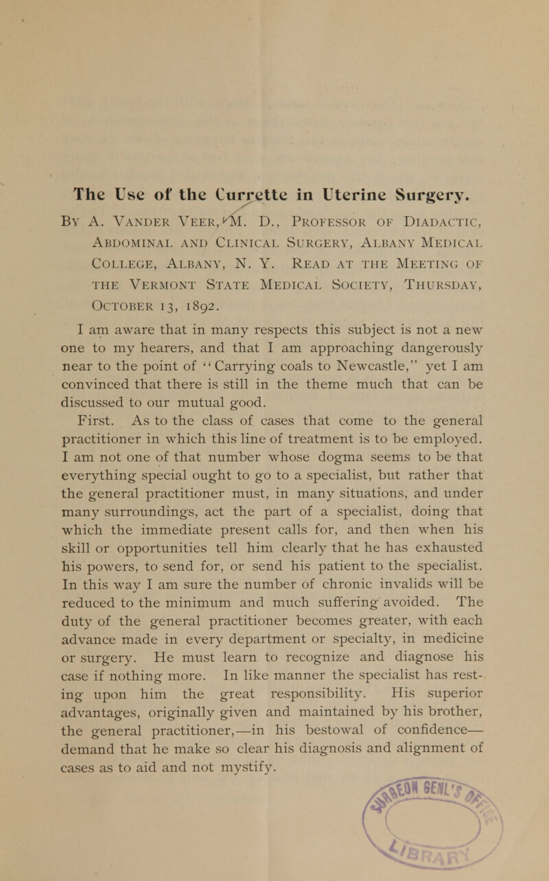 The Use of the Currette in Uterine Surgery. By A. Vander Veer, KlVL D., Professor of Diadactic, Abdominal and Clinical Surgery, Albany Medical College, Albany, N. Y. Read at the Meeting of the Vermont State Medical Society, Thursday, October 13, 1892. I am aware that in many respects this subject is not a new- one to my hearers, and that I am approaching dangerously near to the point of  Carrying coals to Newcastle, yet I am convinced that there is still in the theme much that can be discuSvSed to our mutual good. First. As to the class of cases that come to the general practitioner in which this line of treatment is to be employed. I am not one of that number whose dogma seems to be that everything special ought to go to a specialist, but rather that the general practitioner must, in many situations, and under many surroundings, act the part of a specialist, doing that which the immediate present calls for, and then when his skill or opportunities tell him clearly that he has exhausted his powers, to send for, or send his patient to the specialist. In this way I am sure the number of chronic invalids will be reduced to the minimum and much suffering avoided. The duty of the general practitioner becomes greater, with each advance made in every department or specialty, in medicine or surgery. He must learn to recognize and diagnose his case if nothing more. In like manner the specialist has rest- ing upon him the great responsibility. His superior advantages, originally given and maintained by his brother, the general practitioner,—in his bestowal of confidence— demand that he make so clear his diagnosis and alignment of cases as to aid and not mystify.