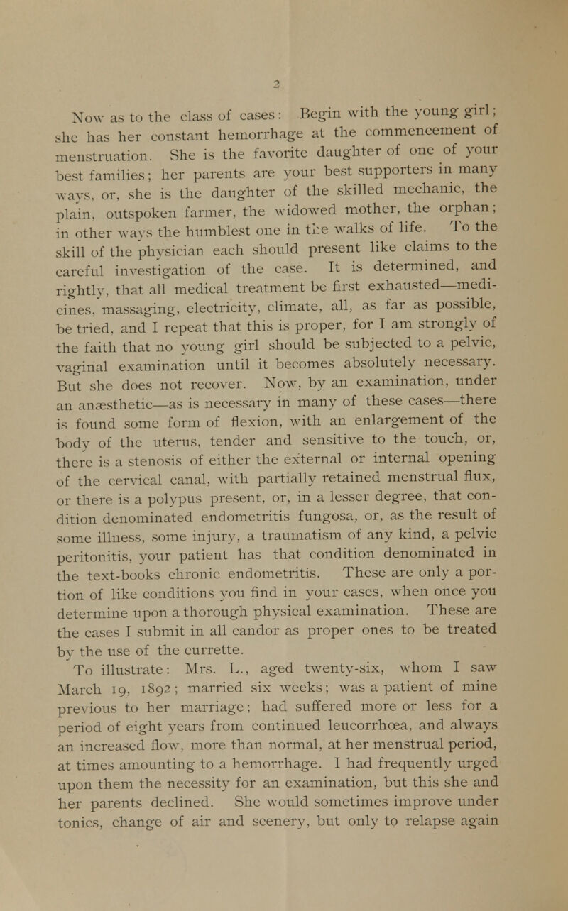 Now as to the class of cases : Begin with the young girl; she has her constant hemorrhage at the commencement of menstruation. She is the favorite daughter of one of your best families; her parents are your best supporters in many ways, or, she is the daughter of the skilled mechanic, the plain, outspoken farmer, the widowed mother, the orphan; in other ways the humblest one in the walks of life. To the skill of the physician each should present like claims to the careful investigation of the case. It is determined, and rightly, that all medical treatment be first exhausted—medi- cines/massaging, electricity, climate, all, as far as possible, be tried, and I repeat that this is proper, for I am strongly of the faith that no young girl should be subjected to a pelvic, vaginal examination until it becomes absolutely necessary. But she does not recover. Now, by an examination, under an anaesthetic—as is necessary in many of these cases—there is found some form of flexion, with an enlargement of the body of the uterus, tender and sensitive to the touch, or, there is a stenosis of either the external or internal opening of the cervical canal, with partially retained menstrual flux, or there is a polypus present, or, in a lesser degree, that con- dition denominated endometritis fungosa, or, as the result of some illness, some injury, a traumatism of any kind, a pelvic peritonitis, your patient has that condition denominated in the text-books chronic endometritis. These are only a por- tion of like conditions you find in your cases, when once you determine upon a thorough physical examination. These are the cases I submit in all candor as proper ones to be treated by the use of the currette. To illustrate: Mrs. L., aged twenty-six, whom I saw March 19, 1892; married six weeks; was a patient of mine previous to her marriage; had suffered more or less for a period of eight years from continued leucorrhcea, and always an increased flow, more than normal, at her menstrual period, at times amounting to a hemorrhage. I had frequently urged upon them the necessity for an examination, but this she and her parents declined. She would sometimes improve under tonics, change of air and scenery, but only to relapse again