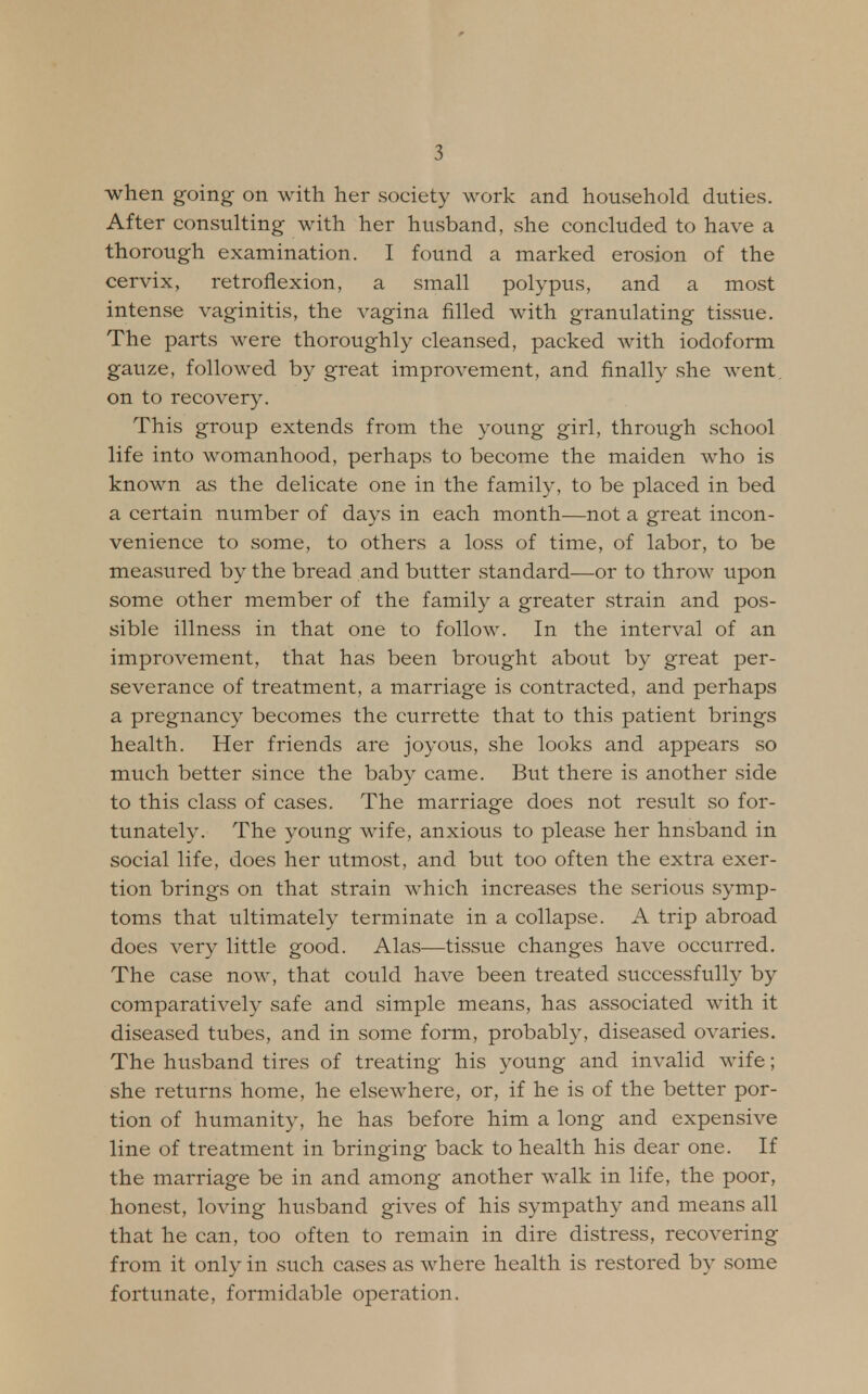 when going on with her society work and household duties. After consulting with her husband, she concluded to have a thorough examination. I found a marked erosion of the cervix, retroflexion, a small polypus, and a most intense vaginitis, the vagina filled with granulating tissue. The parts were thoroughly cleansed, packed with iodoform gauze, followed by great improvement, and finally she went on to recovery. This group extends from the young girl, through school life into womanhood, perhaps to become the maiden who is known as the delicate one in the family, to be placed in bed a certain number of days in each month—not a great incon- venience to some, to others a loss of time, of labor, to be measured by the bread and butter standard—or to throw upon some other member of the family a greater strain and pos- sible illness in that one to follow. In the interval of an improvement, that has been brought about by great per- severance of treatment, a marriage is contracted, and perhaps a pregnancy becomes the currette that to this patient brings health. Her friends are joyous, she looks and appears so much better since the baby came. But there is another side to this class of cases. The marriage does not result so for- tunately. The young wife, anxious to please her hnsband in social life, does her utmost, and but too often the extra exer- tion brings on that strain which increases the serious symp- toms that ultimately terminate in a collapse. A trip abroad does very little good. Alas—tissue changes have occurred. The case now, that could have been treated successfully by comparatively safe and simple means, has associated with it diseased tubes, and in some form, probably, diseased ovaries. The husband tires of treating his young and invalid wife; she returns home, he elsewhere, or, if he is of the better por- tion of humanity, he has before him a long and expensive line of treatment in bringing back to health his dear one. If the marriage be in and among another walk in life, the poor, honest, loving husband gives of his sympathy and means all that he can, too often to remain in dire distress, recovering from it only in such cases as where health is restored by some fortunate, formidable operation.