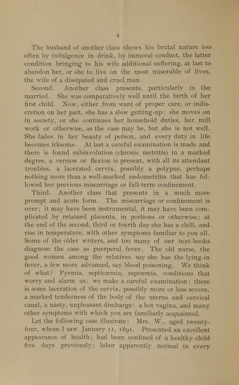 The husband of another class shows his brutal nature too often by indulgence in drink, by immoral conduct, the latter condition bringing to his wife additional suffering, at last to abandon her, or she to live on the most miserable of lives, the wife of a dissipated and cruel man. Second. Another class presents, particularly in the married. She was comparatively well until the birth of her first child. Now, either from want of proper care, or indis- cretion on her part, she has a slow getting-up; she moves on in society, or she continues her household duties, her mill work or otherwise, as the case may be, but she is not well. She fades in her beauty of person, and every duty in life becomes irksome. At last a careful examination is made and there is found subinvolution (chronic metritis) in a marked degree, a version or flexion is present, with all its attendant troubles, a lacerated cervix, possibly a polypus, perhaps nothing more than a well-marked endometritis that has fol- lowed her previous miscarriage or full-term coufinement. Third. Another class that presents in a much more prompt and acute form. The miscarriage or confinement is over; it may have been instrumental, it may have been com- plicated by retained placenta, in portions or otherwise; at the end of the second, third or fourth day she has a chill, and rise in temperature, with other symptoms familiar to you all. Some of the older writers, and too many of our text-books diagnose the case as puerperal fever. The old nurse, the good women among the relatives say she has the lying-in fever, a few more advanced, say blood poisoning. We think of what? Pyemia, septicaemia, sapraemia, conditions that worry and alarm us; we make a careful examination ; there is some laceration of the cervix, possibly more or less severe, a marked tenderness of the body of the uterus and cervical canal, a nasty, unpleasant discharge ; a hot vagina, and many other symptoms with which you are familiarly acquainted. Let the following case illustrate : Mrs. W., aged twenty- four, whom I saw January 11, 1891. Presented an excellent appearance of health; had been confined of a healthy child five days previously; labor apparently normal in every
