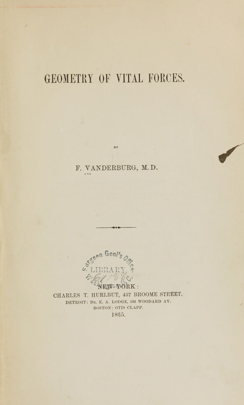 GEOMETRY OF VITAL FORCES. F. VANDERBURG, M.D. £• % * LIEHAIIY, * NE5^Y»bRK: CHARLES T. HURLBUT, 437 BROOME STREET. DETROIT: Dr. E. A. LODGE, 166 WOODARD AV. BOSTON: OTIS CLAl'P. 1865.