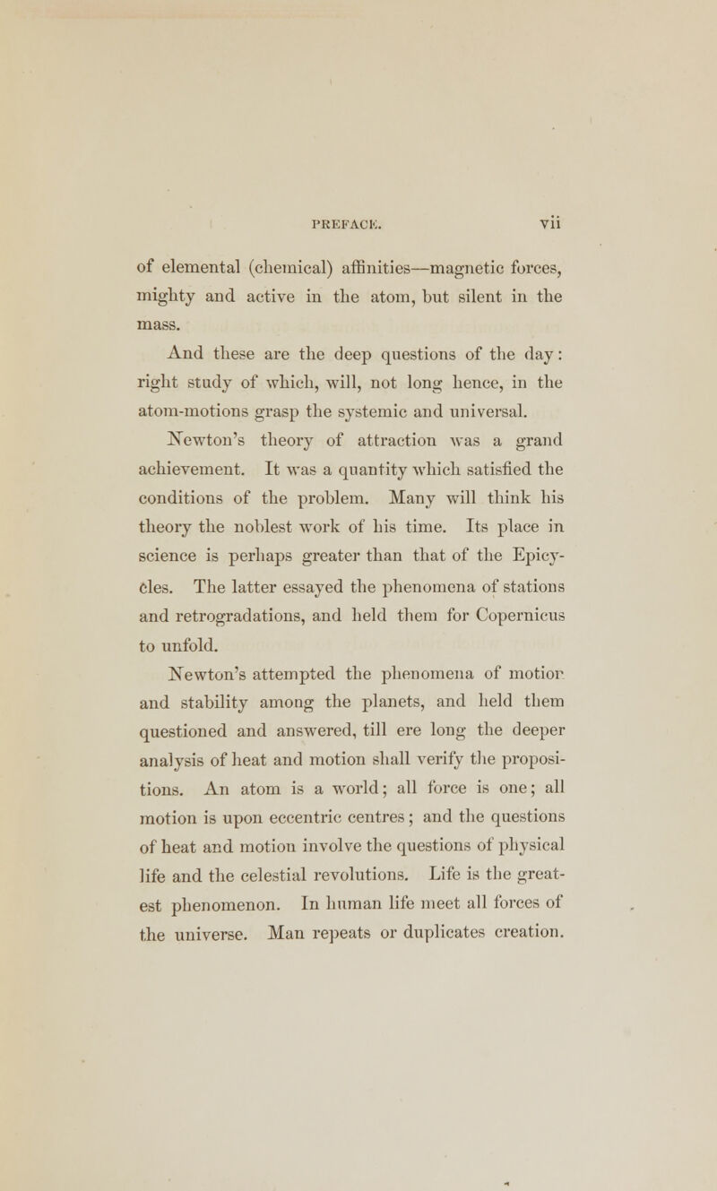 PREFACK. Vll of elemental (chemical) affinities—magnetic forces, mighty and active in the atom, but silent in the mass. And these are the deep questions of the day: right study of which, will, not long hence, in the atom-motions grasp the systemic and universal. Newton's theory of attraction was a grand achievement. It was a quantity which satisfied the conditions of the problem. Many will think his theory the noblest work of his time. Its place in science is perhaps greater than that of the Epicy- cles. The latter essayed the phenomena of stations and retrogradations, and held them for Copernicus to unfold. Newton's attempted the phenomena of motion and stability among the planets, and held them questioned and answered, till ere long the deeper analysis of heat and motion shall verify the proposi- tions. An atom is a world; all force is one; all motion is upon eccentric centres; and the questions of heat and motion involve the questions of physical life and the celestial revolutions. Life is the great- est phenomenon. In human life meet all forces of the universe. Man repeats or duplicates creation.